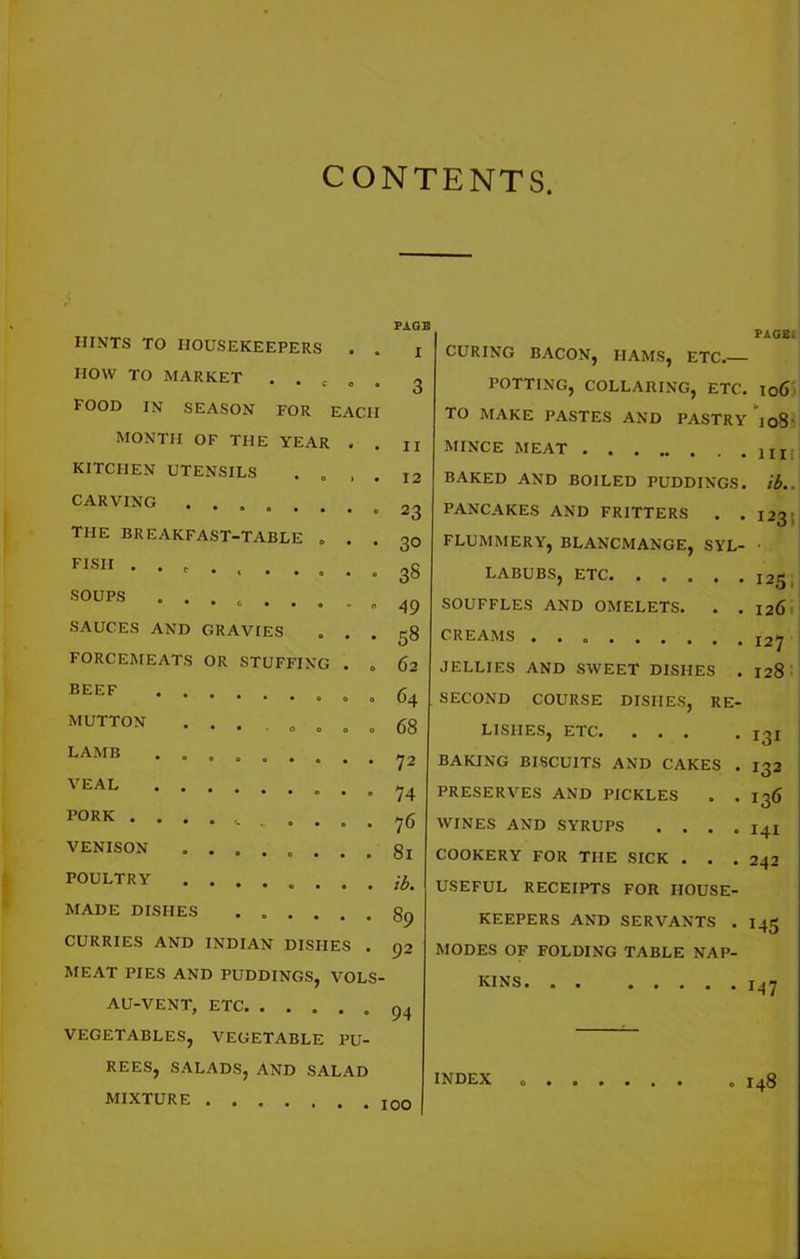 CONTENTS. HINTS TO HOUSEKEEPERS . . HOW TO MARKET . . c » . FOOD IN SEASON FOR EACH MONTH OF THE YEAR KITCHEN UTENSILS . „ CARVING ...... THE BREAKFAST-TABLE . FISII . . SOUPS SAUCES AND GRAVIES FORCEMEATS OR STUFFING BEEF MUTTON LAMB VEAL PORK . . VENISON POULTRY MADE DISHES CURRIES AND INDIAN DISHES MEAT PIES AND PUDDINGS, VOLS AU-VENT, ETC VEGETABLES, VEGETABLE PU- REES, SALADS, AND SALAD MIXTURE .... PAGE I 11 12 23 30 38 49 58 62 64 68 72 74 76 81 ib. 89 92 94 100 PAGE. CURING BACON, HAMS, ETC.— POTTING, COLLARING, ETC. I06 TO MAKE PASTES AND PASTRY joS' MINCE MEAT BAKED AND BOILED PUDDINGS, ib.. PANCAKES AND FRITTERS . .123 FLUMMERY, BLANCMANGE, SYL- LABUBS, ETC SOUFFLES AND OMELETS. . . 126 CREAMS ......... 127 JELLIES AND SWEET DISHES . 128 SECOND COURSE DISHES, RE- LISHES, ETC I3x BAKING BISCUITS AND CAKES . 132 PRESERVES AND PICKLES . . 136 WINES AND SYRUPS . . . . 141 COOKERY FOR THE SICK . . .242 USEFUL RECEIPTS FOR HOUSE- KEEPERS AND SERVANTS . 145 MODES OF FOLDING TABLE NAP- KINS. . . 147 INDEX I48