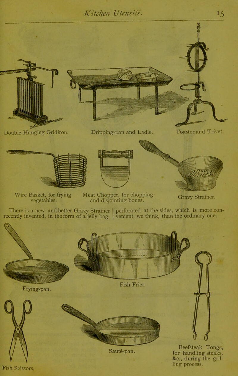 Wire Basket, for frying Meat Chopper, for chopping nmw Stniner vegetables. and disjointing bones. There is a new and better Gravy Strainer I perforated at the sides, which is more .con recently invented, in the form of a jelly bag, [ venient, we think, than the ordinary one. Saute-pan. Beefsteak Tongs, for handling steaks, &c., during the gril- ling process. Fish Scissors.