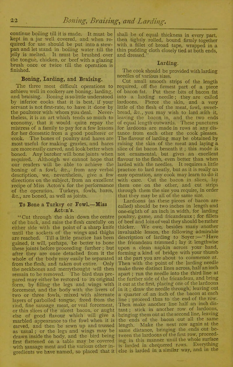 11 Boning, Braising, and Larding. continue boiling till it is made. It must be kept in a jar well covered, and when re- quired for use should be put into a stew- pan and let stand in boiling water till the jelly is melted. It must be brushed over the tongue, chicken, or beef with a glazing brush once or twice till the operation is finished. Boning, larding, and Braising. The three most difficult operations to achieve well in cookery are boning, larding, and braising. Boning is so little understood by inferior cooks that it is best, if your servant is not first-rate, to have it done by the poulterer with whom you deal. Never- theless, it is an art which tends so much to economy, that it would quite repay the mistress of a family to pay for a few lessons for her domestic from a good poulterer or cook. The bones of poultry and hares are most useful for making gravies, and hares are more easily carved, and look better when boned. Any butcher will bone joints when required. Although we cannot hope that our readers will be able to achieve the boning of a fowl, &c., from any verbal description, we, nevertheless, give a few directions on the subject, from an excellent recipe of Miss Acton's for the performance of the operation. Turkeys, fowls, hares, &c., are boned, as well as joints. To Bone a Turkey or Fowl,—Miss Acton’s. “Cut through the skin down the centre of the back, and raise the flesh carefully on either side with the point of a sharp knife until the sockets of the wings and thighs are reached. Till a little practice has been gained, it will, perhaps, be better to bone these joints before proceeding further ; but after they are once detached from it the whole of the body may easily be separated from the flesh, and taken out entire. Only the neckbones and merrythought will then remain to be removed. The bird thus pre- pared may either be restored to its original form, by filling the legs and wings with forcemeat, and the body with the livers of two or three fowls, mixed with alternate layers of parboiled tongue, freed from the rind, fine sausage meat, or veal forcemeat, or thin slices of the nicest bacon, or aught else of good flavour which will give a marbled appearance to the fowl when it is carved, and then be sewn up and trussed as usual ; or the legs and wings may be drawn inside the body, and the bird being first flattened on a table may be covered with sausage meat and the various other in- gredients we have named, so placed that it shall be of equal thickness in every part, then tightly rolled, bound firmly together with a fillet of broad tape, wrapped in a thin pudding cloth closely tied at both ends, and dressed. Larding. The cook should be provided with larding needles of various sizes. Cut small smooth strips of the length required, off flic firmest part of a piece of bacon fat. Put these bits of bacon fat into a larding needle; they are called lardoons. Pierce the skin, and a very little of the flesh of the meat, fowl, sweet- bread, &c., you may wish to lard .with it, leaving the bacon in, and the two ends of equal length outwards. These punctures for lardoons are made in rows at any dis- tance from each other the cook pleases. The flavour of larding may be obtained by raising the skin of the meat and laying a slice of fat bacon beneath it ; this mode is not ornamental, but gives an excellent flavour to the flesh, even better than when larded with the needles. It requires a little practice to lard neatly, but as it is really an easy operation, any cook may learn to do it with care. Cut the bacon in slices, lay them one on the other, and cut strips through them the size you require, in order that they may be all of the same size. Lardoons (as these pieces of bacon are called) should be two inches in length and one-eighth of an inch in width, for larding poultry, game, and fricandeaux ; for fillets of beef and loin of veal they should be rather thicker. We owe, besides many another invaluable lesson, the following admirable description of larding to Soyer:—“Have the fricandeau trimmed ; lay it lengthwise upon a clean napkin across your hand, forming a kind of bridge with your thumb at the part you are about to commence at. Then with the point of the larding needle make three distinct lines across, half an inch apart ; run the needle into the third line at the further side of the fricandeau, and bring it out at the first, placing one of the lardoons in it ; draw the needle through; leaving out a quarter of an inch of the bacon at each line ; proceed thus to the end of the row. Then make another line half an inch dis- tant ; stick in another row of lardoons, bringing them out at the second line, leaving the ends of the bacon out all the same length. Make the next row again at the same distance, bringing the ends out be- tween the lardoons of the first row, proceed- ing in this manner until the whole surface is larded in chequered rows. Everything else is larded in a similar way, and in the