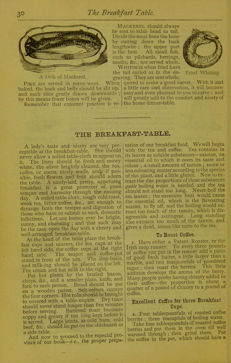 3° The Breakfast Table. A Dish of Mackerel. Pike are served in many ways. When baked, the back and belly should” be slit up, and each slice gently drawn downwards ; by this means fewer bones will be given. Remember that constant practice is re- Mackerel should always be sent to table head to tail. Divide the meat from the bone by cutting down the back lengthwise ; the upper part is the best. All small fish, such as pilchards, herrings, smelts, &c., are served whole. Whitings when fried have the tail curled as in the en- Fried Whiting, graving. They are sent whole. ' quired to make a good carver. With it and a little care and observation, it will become easy and even pleasant to you to carve ; and will greatly add to the comfort and nicety of the home dinner-table. THE BREAKFAST-TABLE. A lady's taste and nicety are very per- ceptible at the breakfast-table. She should never allow a soiled table-cloth to appear on it. The linen should be fresh and snowy white, the silver brightly cleaned, the tea, coffee, or cocoa nicely made, and, if pos- sible, fresh flowers and fruit should adorn the table. A nicely-laid, pretty, appetizing breakfast is a great promoter of good temper and harmony through the ensuing day. A soiled table-cloth, tough cold toast, weak tea, bitter coffee, See., are enough to derange both the temper and digestion of those who have to submit to such domestic inflictions. Let our homes ever be bright, sunnv, and charming ; and that such may be the case open the day with a cheery and well-arranged breakfast-table. At the head of the table place the break- fast cups and saucers, the tea cups at the left hand side, the coffee cups at the right hand side. The teapot and coffee-pot stand in front of the urn. The slop-basin and milk-jug should be placed on the left. The cream and hot milk to the right. Put hot plates by the broiled bacon, chops, &c., and a smaller plate, knife, and fork to each person. Bread should be put on a wooden patter. Salt-cellars occupy the four comers. Hot rolls should bebrought in covered with a table-napkin. Dry toast should never stand longer than five minutes before serving. Buttered toast becomes soppy and greasy if too long kept before it is served. Large joints, as cold ham, cold beef, &c., should be put on the sideboard or a side table. , . , And now to proceed to the especial pro- vince of our book—i.e., the proper prepa- ration of our breakfast food. We will begin with the tea and coffee. Tea contains in its leaves as soluble substances—caseine, an essential oil to which it owes its taste and odour ; a small amount of tannin ; more or less colouring matter according to the species of the plant, and a little gluten. Now lo ex- tract the due proportions of these substances quite boiling water is needed, and the tea should not stand too long. Never-boil the tea leaves ; the excessive heat would cause the essential oil, which is the flavouring matter, to fly off, and the boiling would ex- tract too much of the tannin, which is dis- agreeable and astringent. Long standing also extracts too much of the tannin, and gives a dead, senna-like taste to the tea. To Roast Coffee. x. Have either a Patent Roaster, or the Irish mop roaster. To every three pounds of coffee you put in the roaster add a piece of good fresh butter, a little larger than a marble, and two teaspoonfuls of powdered sugar; then roast the berries. This little addition develops the aroma of the berry. Many people prefer having chicory added to their” coffee—the proportion is about a quarter of a pound of chicory to a pound of coffee. Excellent Coffee for three Breakfast Cups. z. Four tablespoonfuls of roasted coffee berries ; three teacupfuls of boiling water. Take four tablespoonfuls of roasted coffee berries and put them in the oven till well warmed through ; then grind them Put the coffee in the pot, which should have a