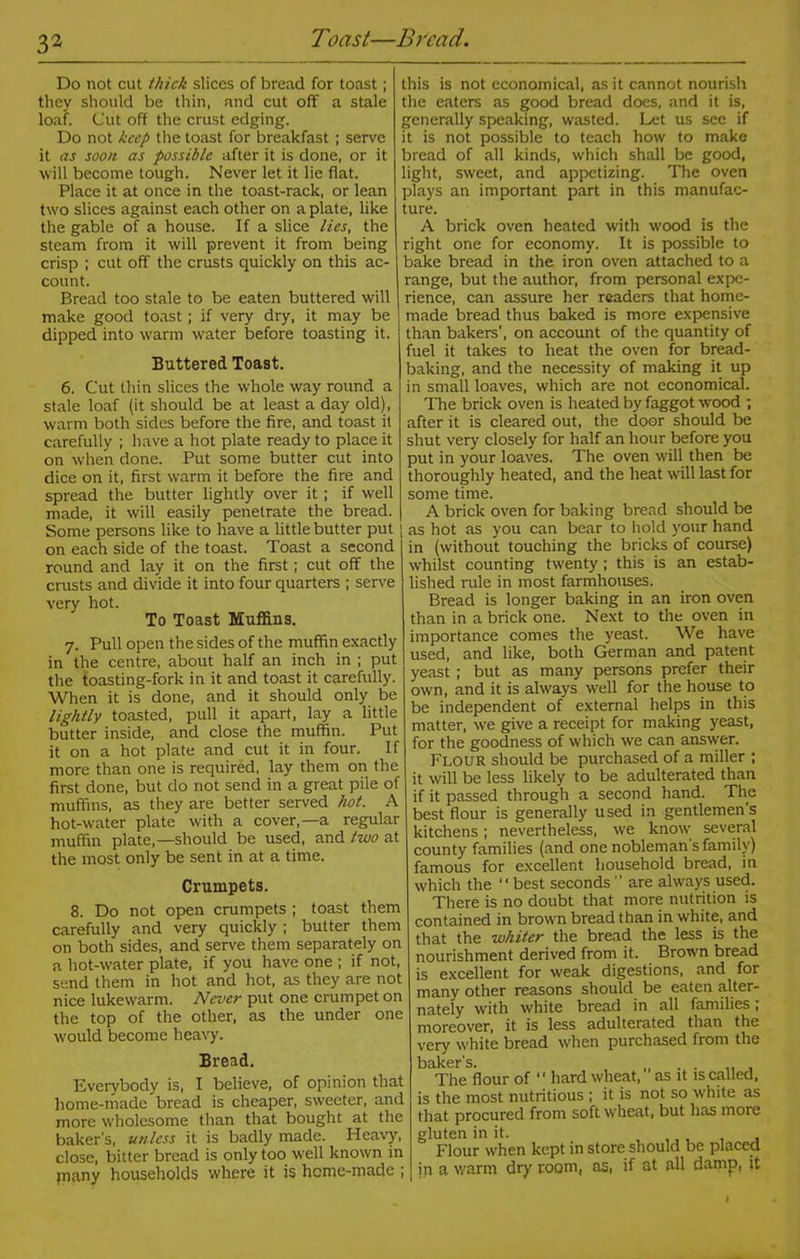 3 2 Do not cut thick slices of bread for toast; they should be thin, and cut off a stale loaf. Cut off the crust edging. Do not keep the toast for breakfast; serve it as soon as possible after it is done, or it will become tough. Never let it lie flat. Place it at once in the toast-rack, or lean two slices against each other on a plate, like the gable of a house. If a slice lies, the steam from it will prevent it from being crisp ; cut off the crusts quickly on this ac- count. Bread too stale to be eaten buttered will make good toast; if very dry, it may be dipped into warm water before toasting it. Buttered Toast. 6. Cut thin slices the whole way round a stale loaf (it should be at least a day old), warm both sides before the fire, and toast it carefully ; have a hot plate ready to place it on when done. Put some butter cut into dice on it, first warm it before the fire and spread the butter lightly over it ; if well made, it will easily penetrate the bread. Some persons like to have a little butter put on each side of the toast. Toast a second round and lay it on the first; cut off the crusts and divide it into four quarters ; serve very hot. To Toast Muffins. 7. Pull open the sides of the muffin exactly in the centre, about half an inch in ; put the toasting-fork in it and toast it carefully. When it is done, and it should only be lightly toasted, pull it apart, lay a little butter inside, and close the muffin. Put it on a hot plate and cut it in four. If more than one is required, lay them on the first done, but do not send in a great pile of muffins, as they are better served hot. A hot-water plate with a cover,—a regular muffin plate,—should be used, and two at the most only be sent in at a time. Crumpets. 8. Do not open crumpets ; toast them carefully and very quickly ; butter them on both sides, and serve them separately on a hot-water plate, if you have one ; if not, send them in hot and hot, as they are not nice lukewarm. Never put one crumpet on the top of the other, as the under one would become heavy. Bread. Everybody is, I believe, of opinion that home-made bread is cheaper, sweeter, and more wholesome than that bought at the baker's, unless it is badly made. Heavy, close, bitter bread is only too well known in jnany households where it is home-made ; this is not economical, as it cannot nourish the eaters as good bread does, and it is, generally speaking, wasted. Let us see if it is not possible to teach how to make bread of all kinds, which shall be good, light, sweet, and appetizing. The oven plays an important part in this manufac- ture. A brick oven heated with wood is the right one for economy. It is possible to bake bread in the iron oven attached to a range, but the author, from personal expe- rience, can assure her readers that home- made bread thus baked is more expensive than bakers', on account of the quantity of fuel it takes to heat the oven for bread- baking, and the necessity of making it up in small loaves, which are not economical. The brick oven is heated by faggot wood ; after it is cleared out, the door should be shut very closely for half an hour before you put in your loaves. The oven will then be thoroughly heated, and the heat will last for some time. A brick oven for baking bread should be as hot as you can bear to hold your hand in (without touching the bricks of course) whilst counting twenty; this is an estab- lished rule in most farmhouses. Bread is longer baking in an iron oven than in a brick one. Next to the oven in importance comes the yeast. We have used, and like, both German and patent yeast ; but as many persons prefer their own, and it is always well for the house to be independent of external helps in this matter, we give a receipt for making yeast, for the goodness of which we can answer. Flour should be purchased of a miller ; it will be less likely to be adulterated than if it passed through a second hand. The best flour is generally used in gentlemen's kitchens; nevertheless, we know several county families (and one nobleman s family) famous for excellent household bread, in which the  best seconds  are always used. There is no doubt that more nutrition is contained in brown bread than in white, and that the whiter the bread the less is the nourishment derived from it. Brown bread is excellent for weak digestions, and for many other reasons should be eaten alter- nately with white bread in all families; moreover, it is less adulterated than the very white bread when purchased from the baker s. The flour of ‘1 hard wheat, ” as it is called, is the most nutritious ; it is not so white as that procured from soft wheat, but has more gluten in it. , Flour when kept in store should be placed in a warm dry room, as, if at all damp, it