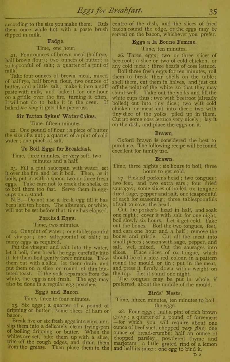 according to the size yon make them. Rub them once while hot with a paste brush dipped in milk. Fadge. Time, one hour. 21. Four ounces of brown meal (half rye, half brown flour); two ounces of butter ; a saltspoonful of salt; a quarter of a pint of milk. Take four ounces of brown meal, mixed of half rye, half brown flour, two ounces of butter, and a little salt; make it into a stiff paste with milk, and bake it for one hour on a gridle over the fire, turning it often. It will not do to bake it in the oven. If baked too long it gets like pie-crust. Sir Tatton Sykes’ Water Cakes. Time, fifteen minutes. 22. One pound of flour ; a piece of butter the size of a nut; a quarter of a pint of cold water ; one pinch of salt. To Boil Eggs for Breakfast. Time, three minutes, or very soft, two minutes and a half. 23. Fill a pint saucepan with water, set it over the fire and let it boil. Then, as it boils, put in with a spoon two or three fresh eggs. Take care not to crack the shells, or to boil them too fast. Serve them in egg- cups on a stand. N.B.—Do not use a fresh egg till it has been laid ten hours. The albumen, or white, wiil not be set before that time has elapsed. Poached Eggs. Time, two minutes. 24. One pint of water ; one tablespoonful of vinegar; one saltspoonful of salt ; as many eggs as required. Put the vinegar and salt into the water, let it boil, then break the eggs carefully into it, let them boil gently three minutes. Take them out with a slice, let them drain, and put them on a slice or round of thin but- tered toast. If the yolk separates from the white, the egg is not fresh. The egg may also be done in a regular egg-poacher. Eggs and Bacon. Time, three to four minutes. 25. Six eggs; a quarter of a pound of dripping or butter ; some slices of ham or bacon. Break five or six fresh eggs into cups, and slip them into a delicately clean frying-pan of boiling dripping or butter. When the whites are set, take them up with a slice, trim off the rough edges, and drain them from the grease. Then place them in the centre of the dish, and the slices of fried bacon round the edge, or the eggs may be served on the bacon, whichever you prefer. Eggs a la Bonne Femme. Time, ten minutes. 26. Three eggs; two or three slices of beetroot; a slice or two of cold chicken, or any cold meat; three heads of coss lettuce. Boil three fresh eggs for ten minutes, roll them to break their shells on the table; shell them, cut them in halves, and just cut off the point of the white so that they may stand well. Take out the yolks and fill the white cups thus : two with beetroot (already boiled) cut into tiny dice ; two with cold chicken or meat cut into dice ; two with tiny dice of the yolks, piled up in them. Cut up some coss lettuce very nicely ; lay it on the dish, and place the eggs on it. Brawn. Oxford brawn is considered the best to purchase. The following recipe will be found excellent for family use. Brawn. Time, three nights; six hours to boil, three hours to get cold. 27. Pickled porker's head ; two tongues ; two feet, and two extra ears; four dried sausages; some slices of boiled ox tongue ; dried sage, pepper and salt, one teaspoonful of each for seasoning ; three tablespoonfuls of salt to cover the head. Cut the porker's head in half, and soak one night; cover it with salt for one night, boil slowly six hours. Let it get cold. Take out the bones. Boil the two tongues, feet, and ears one hour and a half; remove the bones and gristle. Cut all the meat into small pieces ; season with sage, peppier, and salt, well mixed. Cut the sausages into slices. Place slices of ox tongue, which should be of a nice red colour, in a pattern round the mould or tin ; put in the meat, and press it firmly down with a weight on the top. Let it stand one night. The tongues may be put in whole, if preferred, about the middle of the mould. Birds’ Nests. Time, fifteen minutes, ten minutes to boil the eggs. 28. Four eggs ; half a pint of rich brown gravy ; a quarter of a pound of forcemeat —for which you will require about one ounce of beef suet, chopped very fine; one ounce of bread-crumbs ; half an ounce of chopped parsley; powdered thyme and marjoram ; a little grated rind of a lemon and half its juice.; one egg to bind it.
