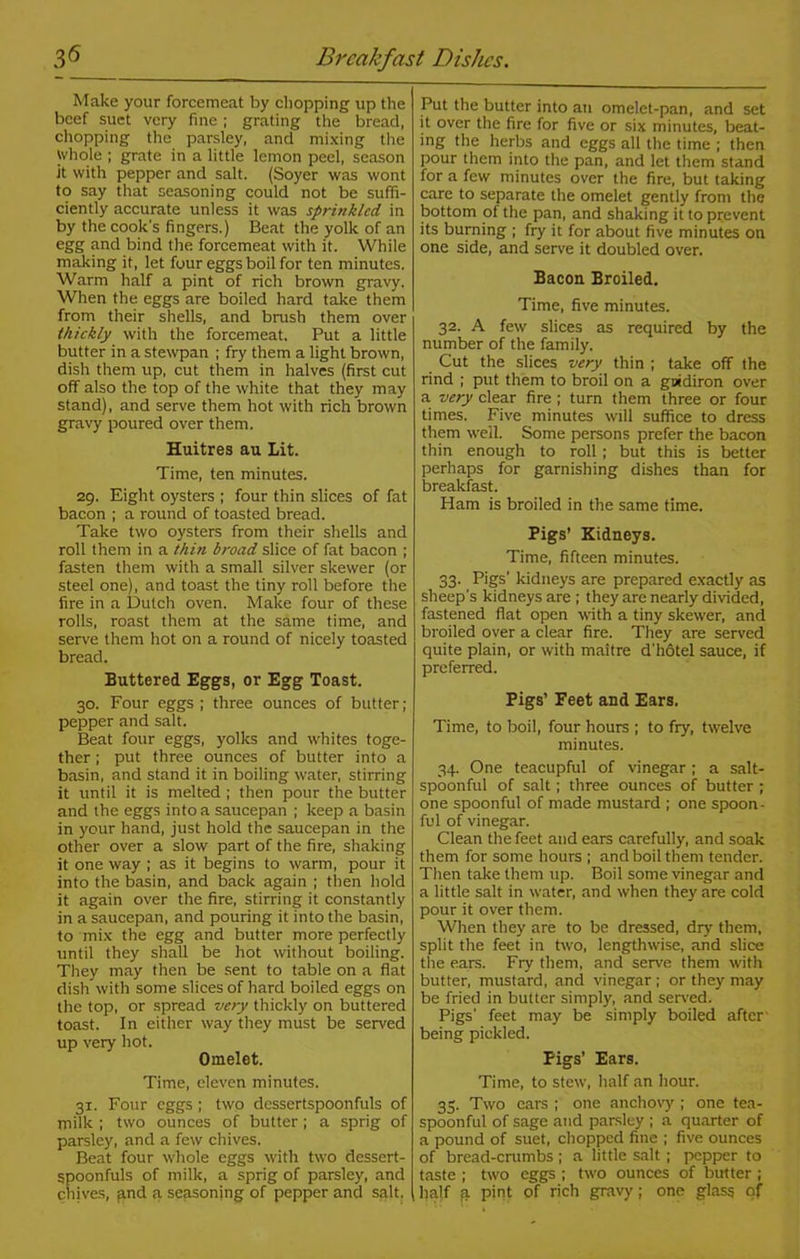 3*5 Breakfast Dishes. Make your forcemeat by chopping up the beef suet very fine ; grating the bread, chopping the parsley, and mixing the Whole ; grate in a little lemon peel, season it with pepper and salt. (Soyer was wont to say that seasoning could not be suffi- ciently accurate unless it was sprinkled in by the cook's fingers.) Beat the yolk of an egg and bind the forcemeat with it. While making it, let four eggs boil for ten minutes. Warm half a pint of rich brown gravy. When the eggs are boiled hard take them from their shells, and brush them over thickly with the forcemeat. Put a little butter in a stewpan ; fry them a light brown, dish them up, cut them in halves (first cut off also the top of the white that they may stand), and serve them hot with rich brown gravy poured over them. Huitres au Lit. Time, ten minutes. 29. Eight oysters ; four thin slices of fat bacon ; a round of toasted bread. Take two oysters from their shells and roll them in a thin broad slice of fat bacon ; fasten them with a small silver skewer (or steel one), and toast the tiny roll before the fire in a Dutch oven. Make four of these rolls, roast them at the same time, and serve them hot on a round of nicely toasted bread. Buttered Eggs, or Egg Toast. 30. Four eggs ; three ounces of butter; pepper and salt. Beat four eggs, yolks and whites toge- ther ; put three ounces of butter into a basin, and stand it in boiling water, stirring it until it is melted ; then pour the butter and the eggs into a saucepan ; keep a basin in your hand, just hold the saucepan in the other over a slow part of the fire, shaking it one way ; as it begins to warm, pour it into the basin, and back again ; then hold it again over the fire, stirring it constantly in a saucepan, and pouring it into the basin, to mix the egg and butter more perfectly until they shall be hot without boiling. They may then be sent to table on a flat dish with some slices of hard boiled eggs on the top, or spread very thickly on buttered toast. In either way they must be served up very hot. Omelet. Time, eleven minutes. 31. Four eggs ; two dessertspoonfuls of milk ; two ounces of butter; a sprig of parsley, and a few chives. Beat four whole eggs with two dessert- spoonfuls of milk, a sprig of parsley, and chives, and a seasoning of pepper and salt. Put the butter into au omelet-pan, and set it over the fire for five or six minutes, beat- ing the herbs and eggs all the time ; then pour them into the pan, and let them stand for a few minutes over the fire, but taking care to separate the omelet gently from the bottom of the pan, and shaking it to prevent its burning ; fry it for about five minutes on one side, and serve it doubled over. Bacon Broiled. Time, five minutes. 32. A few slices as required by the number of the family. Cut the slices very thin ; take off the rind ; put them to broil on a goidiron over a very clear fire ; turn them three or four times. Five minutes will suffice to dress them well. Some persons prefer the bacon thin enough to roll; but this is better perhaps for garnishing dishes than for breakfast. Ham is broiled in the same time. Pigs’ Kidneys. Time, fifteen minutes. 33. Pigs’ kidneys are prepared exactly as sheep's kidneys are ; they are nearly divided, fastened flat open with a tiny skewer, and broiled over a clear fire. They are served quite plain, or with maitre d'hotel sauce, if preferred. Pigs’ Feet and Ears. Time, to boil, four hours ; to fry, twelve minutes. 34. One teacupful of vinegar ; a salt- spoonful of salt; three ounces of butter ; one spoonful of made mustard ; one spoon- ful of vinegar. Clean the feet and ears carefully, and soak them for some hours ; and boil them tender. Then take them up. Boil some vinegar and a little salt in water, and when they are cold pour it over them. When they are to be dressed, dry them, split the feet in two, lengthwise, and slice the ears. Fry them, and serve them with butter, mustard, and vinegar ; or they may be fried in butter simply, and served. Pigs' feet may be simply boiled after being pickled. Pigs’ Ears. Time, to stew, half an hour. 35. Two ears ; one anchovy ; one tea- spoonful of sage and parsley ; a quarter of a pound of suet, chopped fine ; five ounces of bread-emmbs ; a little salt ; pepper to taste ; two eggs ; two ounces of butter ; half a pint of rich gravy; one glass of