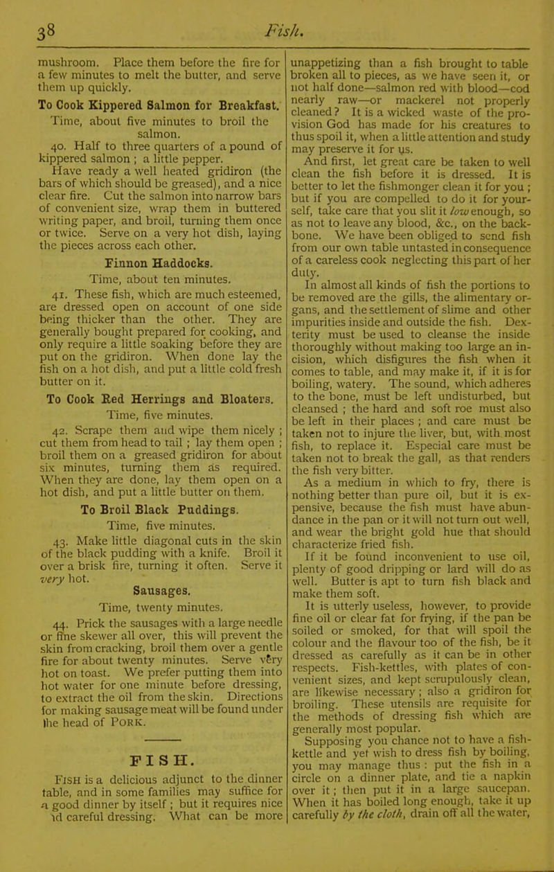 3» Fish. mushroom. Place them before the fire for a few minutes to melt the butter, and serve them up quickly. To Cook Kippered Salmon for Breakfast. Time, about five minutes to broil the salmon. 40. Half to three quarters of a pound of kippered salmon ; a little pepper. Have ready a well heated gridiron (the bars of which should be greased), and a nice clear fire. Cut the salmon into narrow bars of convenient size, wrap them in buttered writing paper, and broil, turning them once or twice. Serve on a very hot dish, laying the pieces across each other. Finnon Haddocks. Time, about ten minutes. 41. These fish, which are much esteemed, are dressed open on account of one side being thicker than the other. They are generally bought prepared for cooking, and only require a little soaking before they are put on the gridiron. When done lay the fish on a hot dish, and put a little cold fresh butter on it. To Cook Red Herrings and Bloaters. Time, five minutes. 42. Scrape them and wipe them nicely ; cut them from head to tail ; lay them open ; broil them on a greased gridiron for about six minutes, turning them as required. When they are done, lay them open on a hot dish, and put a little butter on them. To Broil Black Puddings. Time, five minutes. 43. Make little diagonal cuts in the skin of the black pudding with a knife. Broil it over a brisk fire, turning it often. Serve it very hot. Sausages. Time, twenty minutes. 44. Prick the sausages with a large needle or fine skewer all over, this will prevent the skin from cracking, broil them over a gentle fire for about twenty minutes. Serve v£ry hot on toast. We prefer putting them into hot water for one minute before dressing, to extract the oil from the skin. Directions for making sausage meat will be found under Ihe head of Pork. FISH. Fish is a delicious adjunct to the dinner table, and in some families may suffice for -a good dinner by itself ; but it requires nice id careful dressing. What can be more unappetizing than a fish brought to table broken all to pieces, as we have seen it, or not half done—salmon red with blood—cod nearly raw—or mackerel not properly cleaned? It is a wicked waste of the pro- vision God has made for his creatures to thus spoil it, when a little attention and study may preserve it for us. And first, let great care be taken to well clean the fish before it is dressed. It is better to let the fishmonger clean it for you ; but if you are compelled to do it for your- self, take care that you slit it low enough, so as not to leave any blood, &c., on the back- bone. We have been obliged to send fish from our own table untasted inconsequence of a careless cook neglecting this part of her duty. In almost all kinds of fish the portions to be removed are the gills, the alimentary or- gans, and the settlement of slime and other impurities inside and outside the fish. Dex- terity must be used to cleanse the inside thoroughly without making too large an in- cision, which disfigures the fish when it comes to table, and may make it, if it is for boiling, watery. The sound, which adheres to the bone, must be left undisturbed, but cleansed ; the hard and soft roe must also be left in their places ; and care must be taken not to injure the liver, but, with most fish, to replace it. Especial care must be taken not to break the gall, as that renders the fish very bitter. As a medium in which to fry, there is nothing better than pure oil, but it is ex- pensive, because the fish must have abun- dance in the pan or it will not turn out well, and wear the bright gold hue that should characterize fried fish. If it be found inconvenient to use oil, plenty of good dripping or lard will do as well. Butter is apt to turn fish black and make them soft. It is utterly useless, however, to provide fine oil or clear fat for frying, if the pan be soiled or smoked, for that will spoil the colour and the flavour too of the fish, be it dressed as carefully as it can be in other respects. Fish-kettles, with plates of con- venient sizes, and kept scrupulously clean, are likewise necessary; also a gridiron for broiling. These utensils are requisite for the methods of dressing fish which are generally most popular. Supposing you chance not to have a fish- kettle and yet wish to dress fish by boiling, you may manage thus : put the fish in a circle on a dinner plate, and tie a napkin over it; then put it in a large saucepan. When it has boiled long enough, take it up carefully by the cloth, drain off all the water,