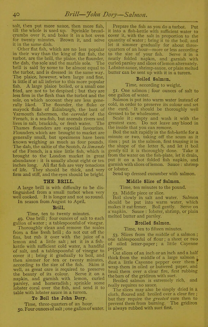 4° Brill—John Dory—Salmon. salt, then put more sauce, then more fish, till the whole is used up. Sprinkle bread- crumbs over it, and bake it in a hot oven for twenty minutes. Brown it, and serve it in the same dish. Other fiat fish, which are no less popular in their way than the king of flat fish, the turbot, are the brill, the plaice, the flounder, the dab, the sole and the marble sole. The brill is said by some to be almost equal to the turbot, and is dressed in the same way. The plaice, however, when large and fine, is little if at all inferior to this more popular fish. A large plaice boiled, or a small one fried, are not to be despised ; but they are Jess firm in the flesh than the turbot and the sole, on which account they are less gene- rally liked. The flounder, the fluke or mayock fluke of Edinburgh, the butt of Yarmouth fishermen, the carrelel of the French, is a sea-fish, but ascends rivers and lives in salt, brackish, or fresh water. The Thames flounders are especial favourites. Flounders which are brought to market are generally small, but specimens have been known weighing as much as four pounds. The dab, the saltie of the Scotch, la limandc of the French, is a nice little fish, which is brought to the London market in great abundance : it is usually about eight or ten inches long. All flat fish are very tenacious of life. They should be thick, and very firm and stiff, and the eyes should be bright. THE BRILL. A large brill is with difficulty to be dis- tinguished from a small turbot when very well cooked. It is longer and not so round. In season from August to April. Brill. Time, ten to twenty minutes. 49. One brill; four ounces of salt to each gallon of water ; a tablespoonful of vinegar. Thoroughly clean and remove the scales from a fine fresh brill; do not cut off the fins, but mb it over with the juice of a lemon and a little salt ; set it in a fish- kettle with sufficient cold water, a handful of salt, and a tablespoonful of vinegar to cover it; bring it gradually to boil, and then simmer for ten or twenty minutes, according to the size of the fish. Skim it well, as great care is required to preserve the beauty of its colour. Serve it on a napkin, and garnish with lemon, curled parsley, and horseradish; sprinkle some lobster coral over the fish, and send it to table with lobster sauce in a tureen. To Boil the John Dory. Time, three-quarters of an hour. 50. Four ounces of salt; one gallon of water. Prepare the fish as you do a turbot. Put it into a fish-kettle with sufficient water to cover it, with the salt in proportion to the quantity of water; bring it to the boil, and let it simmer gradually for about three- quarters of an hour—more or less according to the size of your fish. Serve it in a neatly folded napkin, and garnish with curled parsley and slices of lemon alternately. Lobster-sauce, shrimp-sauce, or plain melted butter can be sent up with it in a tureen. Boiled Salmon, Time, according to weight. 51. One salmon ; four ounces of salt to one gallon of water. Salmon is put into warm water instead of cold, in order to preserve its colour and set the curd. It should be thoroughly well dressed to be wholesome. Scale it; empty and wash it with the greatest care. Do not leave any blood in the inside that you can remove. Boil the salt rapidly in the fish-kettle for a minute or two, taking off the scum as it rises ; put in the salmon, first trussing it in the shape of the letter S, and let it boil gently till it is thoroughly done. Take it from the water on the fish-plate, let it drain, put it on a hot folded fish napkin, and garnish with slices of lemon. Sauce: shrimp or lobster. Send up dressed cucumber with salmon. Middle Slice of Salmon. Time, ten minutes to the pound. 52. Middle piece or slice. Boil slowly in salt and water. Salmon should be put into warm water, which makes it eat firmer. Boil gently. Serve on a napkin. Sauce : lobster, shrimp, or plain melted butter and parsley. Broiled Salmon. Time, ten to fifteen minutes. 53. Slices from the middle of a salmon ; one tablespoonful of flour; a sheet or two of oiled letter-paper; a little Cayenne pepper. Cut slices of an inch or an inch and a half thick from the middle of a large salmon : dust a little Cayenne pepper over them ; wrap them in oiled or buttered paper, and broil them over a clear fire, first rubbing the bars of the gridiron with suet. Broiled salmon is extremely rich, and really requires no sauce. The slices may also be simply dried in a cloth, floured and broiled over a clear fire ; but they require the greatest care then to prevent them from burning. The gridiron is always rubbed with suet first.