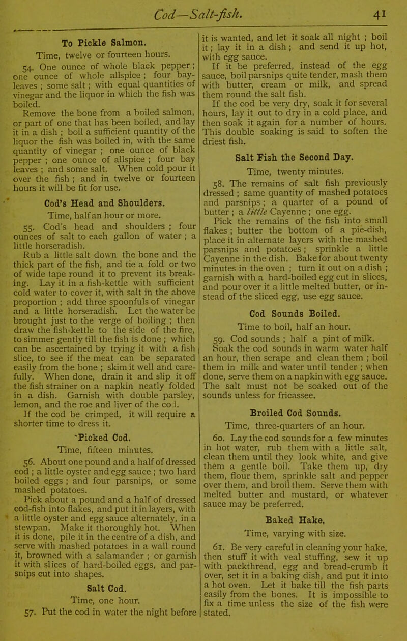 To Pickle Salmon. Time, twelve or fourteen hours. 54. One ounce of whole black pepper; one ounce of whole allspice ; four bay- leaves ; some salt; with equal quantities of vinegar and the liquor in which the fish was boiled. Remove the bone from a boiled salmon, or part of one that has been boiled, and lay it in a dish ; boil a sufficient quantity of the liquor the fish was boiled in, with the same quantity of vinegar ; one ounce of black pepper ; one ounce of allspice ; four bay leaves ; and some salt. When cold pour it over the fish ; and in twelve or fourteen hours it will be fit for use. Cod’s Head and Shoulders. Time, half an hour or more. 55. Cod's head and shoulders ; four ounces of salt to each gallon of water ; a little horseradish. Rub a little salt down the bone and the thick part of the fish, and tie a fold or two of wide tape round it to prevent its break- ing. Lay it in a fish-kettle with sufficient cold water to cover it, with salt in the above proportion; add three spoonfuls of vinegar and a little horseradish. Let the water be brought just to the verge of boiling ; then draw the fish-kettle to the side of the fire, to simmer gently till the fish is done ; which can be ascertained by trying it with a fish slice, to see if the meat can be separated easily from the bone ; skim it well and care- fully. When done, drain it and slip it off the fish strainer on a napkin neatly folded in a dish. Garnish with double parsley, lemon, and the roe and liver of the co l. If the cod be crimped, it will require a shorter time to dress it. 'Picked Cod. Time, fifteen minutes. 56. About one pound and a half of dressed cod ; a little oyster and egg sauce ; two hard boiled eggs ; and four parsnips, or some mashed potatoes. Pick about a pound and a half of dressed cod-fish into flakes, and put it in layers, with a little oyster and egg sauce alternately, in a stewpan. Make it thoroughly hot. When it is done, pile it in the centre of a dish, and serve with mashed potatoes in a wall round it, browned with a salamander ; or garnish it with slices of hard-boiled eggs, and par- snips cut into shapes. Salt Cod. Time, one hour. 57. Put the cod in water the night before it is wanted, and let it soak all night ; boil it; lay it in a dish; and send it up hot, with egg sauce. If it be preferred, instead of the egg sauce, boil parsnips quite tender, mash them with butter, cream or milk, and spread them round the salt fish. If the cod be very dry, soak it for several hours, lay it out to dry in a cold place, and then soak it again for a number of hours. This double soaking is said to soften the driest fish. Salt Fish the Second Day. Time, twenty minutes. 58. The remains of salt fish previously dressed ; same quantity of mashed potatoes and parsnips ; a quarter of a pound of butter ; a little Cayenne ; one egg. Pick the remains of the fish into small flakes ; butter the bottom of a pie-dish, place it in alternate layers with the mashed parsnips and potatoes; sprinkle a little Cayenne in the dish. Bake for about twenty minutes in the oven ; turn it out on a dish ; garnish with a hard-boiled egg cut in slices, and pour over it a little melted butter, or in- stead of the sliced egg, use egg sauce. Cod Sounds Boiled. Time to boil, half an hour. 59. Cod sounds ; half a pint of milk. Soak the cod sounds in warm water half an hour, then scrape and clean them ; boil them in milk and water until tender ; when done, serve them on a napkin with egg sauce. The salt must not be soaked out of the sounds unless for fricassee. Broiled Cod Sounds. Time, three-quarters of an hour. 60. Lay the cod sounds for a few minutes in hot water, rub them with a little salt, clean them until they look white, and give them a gentle boil. Take them up, dry them, flour them, sprinkle salt and pepper over them, and broil them. Serve them with melted butter and mustard, or whatever sauce may be preferred. Baked Hake. Time, varying with size. 61. Be very careful in cleaning your hake, then stuff it with veal stuffing, sew it up with packthread, egg and bread-crumb it over, set it in a baking dish, and put it into a hot oven. Let it bake till the fish parts easily from the bones. It is impossible to fix a time unless the size of the fish were stated.