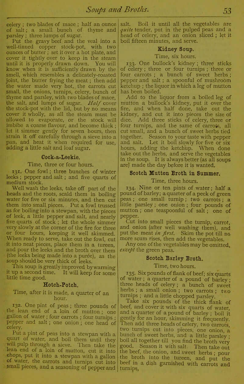 celery ; two blades of mace ; half an ounce of salt; a small bunch of thyme and parsley ; three lumps of sugar. Put the gravy beef and the veal into a well-tinned copper stock-pot, with two ounces of butter ; set it over a hot plate, and cover it tightly over to keep in the steam until it is properly drawn down. You will know when it is sufficiently drawn by the smell, which resembles a delicately-roasted joint, the butter frying the meat; then add the water made very hot, the carrots cut small, the onions, turnips, celery, bunch of thyme and parsley, with two blades of mace, the salt, and lumps of sugar. Half cover the stock-pot with the lid, but by no means cover it wholly, as all the steam must be allowed to evaporate, or the stock will imbibe a coarse flavour, and become thick ; let it simmer gently for seven hours, then strain it off carefully through a sieve into a pan, and heat it when required for use, adding a little salt and loaf sugar. Cock-a-Leekie. Time, three or four hours. 131. One fowl; three bunches of winter leeks ; pepper and salt ; and five quarts of medium stock. Well wash the leeks, take off part of the heads and the roots, scald them in boiling water for five or six minutes, and then cut them into small pieces. Put a fowl trussed as for boiling into a stewpan, with the pieces of leek, a little pepper and salt, and nearly five quarts of stock ; let the whole simmer very slowly at the corner of the fire for three or four hours, keeping it well skimmed. When ready to serve, take out the fowl, cut it into neat pieces, place them in a tureen, and pour the leeks and the broth over them (the leeks being made into a puffie), as the soup should be very thick of leeks. This soup is greatly improved by warming it up a second time. It will keep for some little time good. Hotch-Potch. Time, after it is made, a quarter of an hour. 132. One pint of peas ; three pounds of the lean end of a loin of mutton ; one gallon of water ; four carrots ; four turnips ; pepper and salt ; one onion ; one head of celery. Put a pint of peas into a stewpan with a quart of water, and boil them until they will pulp through a sieve. Then take the lean end of a loin of mutton, cut it into chops, put it into a stewpan with a gallon of water, the carrots and turnips cut into Small pieces, and a seasoning of pepper and salt. Boil it until all the vegetables are quite tender, put in the pulped peas and a head of celery, and an onion sliced ; let it boil fifteen minutes, and serve. Kidney Soup. Time, six hours. 133. One bullock's kidney ; three sticks of celery; three or four turnips ; three or four carrots ; a bunch of sweet herbs; pepper and salt ; a spoonful of mushroom ketchup ; the liquor in which a leg of mutton has been boiled. Add to the liquor from a boiled leg of mutton a bullock's kidney, put it over the fire, and when half done, take out the kidney, and cut it into pieces the size of dice. Add three sticks of celery, three or four turnips, and the same of carrots, all cut small, and a bunch of sweet herbs tied together. Season to your taste with pepper and salt. Let it boil slowly for five or six hours, adding the ketchup. When done take out the herbs, and serve the vegetables in the soup. It is always better (as all soups are) made the day before it is wanted. Scotch Mutton Broth in Summer. Time, three hours. 134. Nine or ten pints of water; half a pound of barley; a quarter of a peck of green peas ; one small turnip; two carrots ; a little parsley; one onion ; four pounds of mutton ; one teaspoonful of salt; one of pepper. Cut into small pieces the turnip, carrot, and onion (after well washing them), and put the meat in first. Skim the pot till no more scum rises, then add the vegetables. Any one of the vegetables may be omitted, except the green peas. Scotch Barley Broth. Time, two hours. 135. Six pounds of flank of beef; six quarts of water ; a quarter of a pound of barley ; three heads of celery ; a bunch of sweet herbs ; a small onion ; two carrots ; two turnips ; and a little chopped parsley. Take six pounds of the thick flank of beef, and cover it with six quarts of water, and a quarter of a pound of barley ; boil it gently for an hour, skimming it frequently. Then add three heads of celery, two carrots, two turnips cut into pieces, one onion, a bunch of sweet herbs, and a little parsley ; boil all together till you find the broth very good. Season it with salt. Then take out the beef, the onion, and sweet herbs ; pour the broth into the tureen, and put the beef in a dish garnished with carrots and turnips,