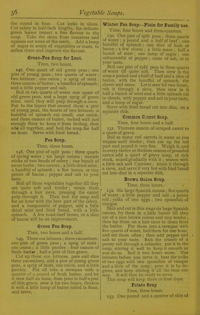 ,5 6 Vegetable Soups. the round in four. Cut leeks in slices. Cut celery in half-inch lengths, the delicate green leaves impart a fine flavour to the soup. Take the skins from tomatoes and squeeze out some of the seeds. Add a lump of sugar to soups of vegetables or roots, to soften them and improve the flavour. Green-Pea Soup for Lent. Time, two hours. 147. One quart of old green peas ; one pint of young peas ; two quarts of water ; two lettuces ; one onion ; a sprig of mint; three ounces of butter; a handful of spinach ; and a little pepper and salt. Boil in two quarts of water one quart of old green peas, and a large sprig of green mint, until they will pulp through a sieve. Put to the liquor that stewed them a pint of young peas, the hearts of two lettuces, a handful of spinach cut small, one onion, and three ounces of butter, melted with just enough flour to keep it from boiling, then add all together, and boil the soup for half an hour. Serve with fried bread. Pea Soup. Time, three hours. 148. One pint of split peas ; three quarts of spring water ; six large onions ; outside sticks of two heads of celery ; one bunch of sweet herbs ; two carrots ; a little dried mint; a handful of spinach ; a few bones, or tiny pieces of bacon ; pepper and salt to your taste. Boil all these vegetables together till they are quite soft and tender; strain them , through a hair sieve, pressing the carrot' pulp through it. Then boil the soup well for an hour with the best part of the celery, and a teaspoonful of pepper, add a little dried mint and fried bread, with a little spinach. A few roast-beef bones, or a slice of bacon will be an improvement. Green Pea Soup. Time, two hours and a half. 149. Three cos lettuces ; three cucumbers ; one pint of green peas ; a sprig of mint ; one onion ; a little parsley ; four ounces of fresh butter ; half a pint of thin gravy. Cut up three cos lettuces, pare and slice three .cucumbers, add a pint of young green peas, a sprig of mint, one onion, and a little parsley. Put all into a stewpan with a quarter of a pound of fresh butter, and let it stew half an hour, then pour in half a pint of thin gravy, stew it for two hours, thicken it with a little lump of butter rolled in flour, and serve. Winter Pea Soup-—Plain for Family use. Time, four hours and three-quarters. 150. One pint of split peas ; three quarts of water ; a pound and a half of beef ; one handful of spinach ; one slice of ham or bacon ; a few cloves ; a little mace ; half a bunch of mint ; one lump of sugar ; one saltspoonful of pepper ; same of salt, or to your taste. Boil one pint of split peas in three quarts of water till quite soft. Then stew in the soup a pound and a half of beef and a slice of bacon, with the handful of spinach, the cloves and mace. Let it stew for two hours, rub it through a sieve, then stew in it half a bunch of mint and a little spinach cut in shreds, with pepper and salt to your taste, and a lump of sugar. Serve with fried bread cut into dice, on a separate dish. Common Carrot Soup. Time, four hours and a half. 151. Thirteen ounces of scraped carrot to a quart of gravy. Boil as many red carrots in water as you require until tender; then cut up the red part and pound it very fine. Weigh it, and to every twelve or thirteen ounces of pounded carrot add a quart of gravy soup, or rich stock, mixed gradually with it ; season with a little salt and Cayenne ; strain it through a sieve, and serve it very hot with fried bread cut into dice in a separate dish. Brown Onion Soup. Time, three hours. • 152. Six large Spanish onions ; five quarts of water ; a little pepper and salt; a penny roll; yolks of two eggs ; two spoonfuls of vinegar. Skin and cut in thin rings six large Spanish onions, fry them in a little butter till they are of a nice brown colour and very tender ; then lay them on a hair sieve to drain from the butter. Put them into a stewpan with five quarts of water, boil them for one hour, and stir them often ; then add pepper and salt to your taste. Rub the crumb of a penny roll through a colander, put it to the soup, stirring it well to keep it smooth as you do so. Boil it two hours more. Ten minutes before you serve it, beat the yolks of two eggs with two spoonfuls of vinegar and a little of the soup ; pour it in by de- grees, and keep stirring it all the time one way. It will then be ready to serve. This soup will keep three or four days. Potato Soup Time, three hours. 153. One pound and a quarter of shin of
