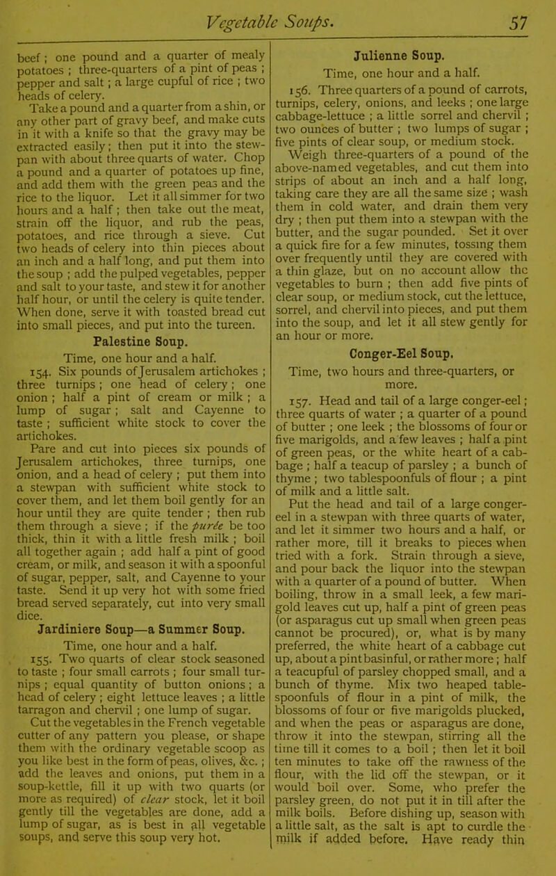 beef; one pound and a quarter of mealy potatoes ; three-quarters of a pint of peas ; pepper and salt; a large cupful of rice ; two heads of celery. Take a pound and a quarter from a shin, or any other part of gravy beef, and make cuts in it with a knife so that the gravy may be extracted easily; then put it into the stew- pan with about three quarts of water. Chop a pound and a quarter of potatoes up fine, and add them with the green peas and the rice to the liquor. Let it all simmer for two hours and a half ; then take out the meat, strain off the liquor, and rub the peas, potatoes, and rice through a sieve. Cut two heads of celery into thin pieces about an inch and a half long, and put them into the soup ; add the pulped vegetables, pepper and salt to your taste, and stew it for another half hour, or until the celery is quite tender. When done, serve it with toasted bread cut into small pieces, and put into the tureen. Palestine Soup. Time, one hour and a half. 154. Six pounds of Jerusalem artichokes ; three turnips; one head of celery; one onion ; half a pint of cream or milk ; a lump of sugar; salt and Cayenne to taste ; sufficient white stock to cover the artichokes. Pare and cut into pieces six pounds of Jerusalem artichokes, three turnips, one onion, and a head of celery ; put them into a stewpan with sufficient white stock to cover them, and let them boil gently for an hour until they are quite tender ; then rub them through a sieve ; if the purie be too thick, thin it with a little fresh milk ; boil all together again ; add half a pint of good cream, or milk, and season it with aspoonful of sugar, pepper, salt, and Cayenne to your taste. Send it up very hot with some fried bread served separately, cut into very small dice. Jardiniere Soup—a Summer Soup. Time, one hour and a half. 155. Two quarts of clear stock seasoned to taste ; four small carrots ; four small tur- nips ; equal quantity of button onions ; a head of celery ; eight lettuce leaves ; a little tarragon and chervil ; one lump of sugar. Cut the vegetables in the French vegetable cutter of any pattern you please, or shape them with the ordinary vegetable scoop as you like best in the form of peas, olives, &c.; add the leaves and onions, put them in a soup-kettle, fill it up with two quarts (or more as required) of clear stock, let it boil gently till the vegetables are done, add a lump of sugar, as is best in all vegetable soups, and serve this soup very hot. Julienne Soup. Time, one hour and a half. 156. Three quarters of a pound of carrots, turnips, celery, onions, and leeks ; one large cabbage-lettuce ; a little sorrel and chervil ; two ounces of butter ; two lumps of sugar ; five pints of clear soup, or medium stock. Weigh three-quarters of a pound of the above-named vegetables, and cut them into strips of about an inch and a half long, taking care they are all the same size ; wash them in cold water, and drain them very dry ; then put them into a stewpan with the butter, and the sugar pounded. Set it over a quick fire for a few minutes, tossing them over frequently until they are covered with a thin glaze, but on no account allow the vegetables to burn ; then add five pints of clear soup, or medium stock, cut the lettuce, sorrel, and chervil into pieces, and put them into the soup, and let it all stew gently for an hour or more. Conger-Eel Soup. Time, two hours and three-quarters, or more. 157. Head and tail of a large conger-eel; three quarts of water ; a quarter of a pound of butter ; one leek ; the blossoms of four or five marigolds, and a few leaves ; half a pint of green peas, or the white heart of a cab- bage ; half a teacup of parsley ; a bunch of thyme ; two tablespoonfuls of flour ; a pint of milk and a little salt. Put the head and tail of a large conger- eel in a stewpan with three quarts of water, and let it simmer two hours and a half, or rather more, till it breaks to pieces when tried with a fork. Strain through a sieve, and pour back the liquor into the stewpan with a quarter of a pound of butter. When boiling, throw in a small leek, a few mari- gold leaves cut up, half a pint of green peas (or asparagus cut up small when green peas cannot be procured), or, what is by many preferred, the white heart of a cabbage cut up, about a pintbasinful, or rather more; half a teacupful of parsley chopped small, and a bunch of thyme. Mix two heaped table- spoonfuls of flour in a pint of milk, the blossoms of four or five marigolds plucked, and when the peas or asparagus are done, throw it into the stewpan, stirring all the time till it comes to a boil; then let it boil ten minutes to take off the rawness of the flour, with the lid off the stewpan, or it would boil over. Some, who prefer the parsley green, do not put it in till after the milk boils. Before dishing up, season with a little salt, as the salt is apt to curdle the milk if added before. Have ready thin