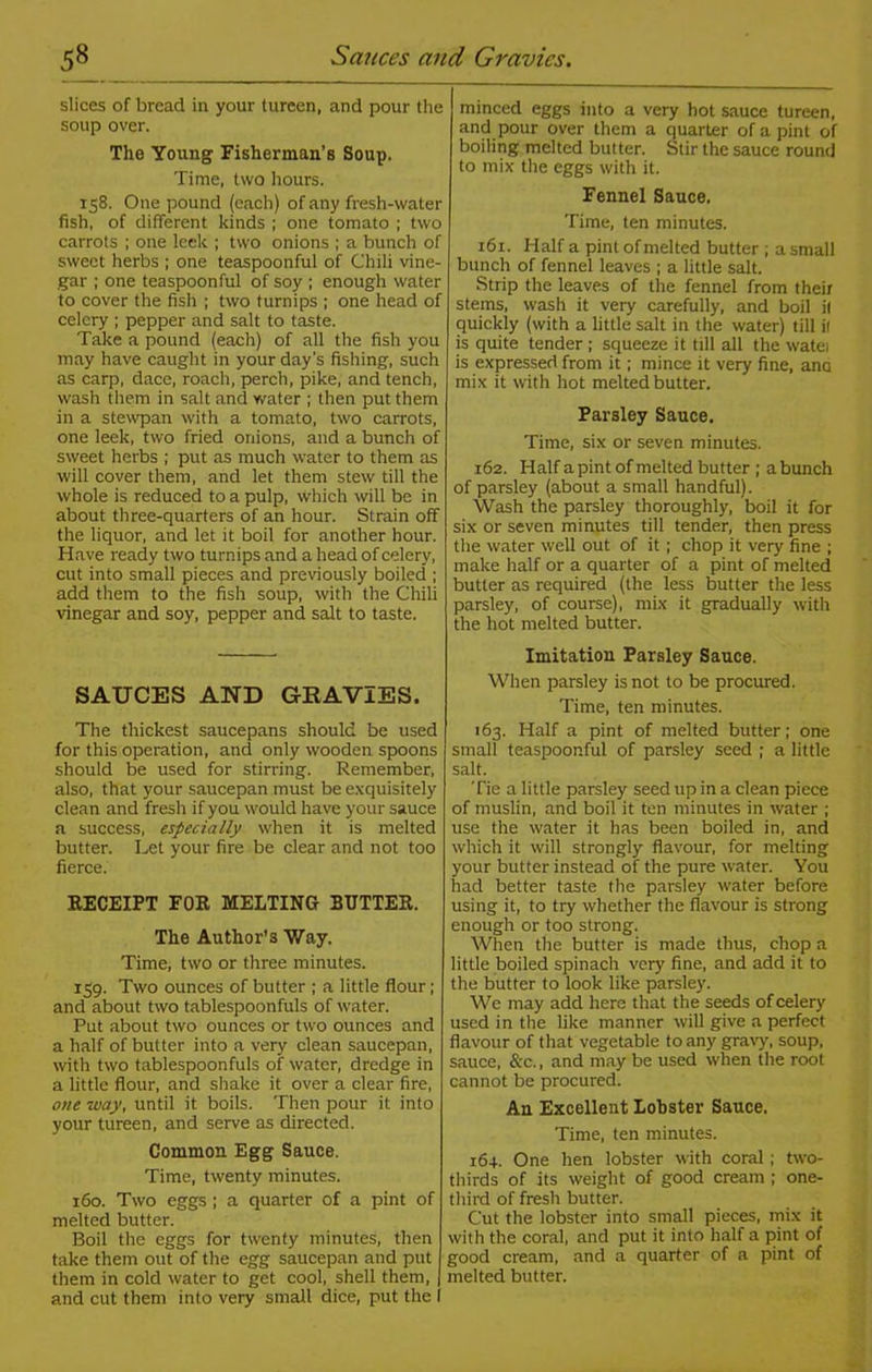 slices of bread in your tureen, and pour the soup over. The Young Fisherman’s Soup. Time, two hours. 158. One pound (each) of any fresh-water fish, of different kinds ; one tomato ; two carrots ; one leek ; two onions ; a bunch of sweet herbs ; one teaspoonful of Chili vine- gar ; one teaspoonful of soy ; enough water to cover the fish ; two turnips ; one head of celery ; pepper and salt to taste. Take a pound (each) of all the fish you may have caught in your day’s fishing, such as carp, dace, roach, perch, pike, and tench, wash them in salt and water ; then put them in a stewpan with a tomato, two carrots, one leek, two fried onions, and a bunch of sweet herbs ; put as much water to them as will cover them, and let them stew till the whole is reduced to a pulp, which will be in about three-quarters of an hour. Strain off the liquor, and let it boil for another hour. Have ready two turnips and a head of celery, cut into small pieces and previously boiled ; add them to the fish soup, with the Chili vinegar and soy, pepper and salt to taste. SAUCES AND GRAVIES. The thickest saucepans should be used for this operation, and only wooden spoons should be used for stirring. Remember, also, that your saucepan must be exquisitely clean and fresh if you would have your sauce a success, especially when it is melted butter. Let your fire be clear and not too fierce. RECEIPT FOR MELTING BUTTER. The Author’s Way. Time, two or three minutes. 159. Two ounces of butter ; a little flour; and about two tablespoonfuls of water. Put about two ounces or two ounces and a half of butter into a very clean saucepan, with two tablespoonfuls of water, dredge in a little flour, and shake it over a clear fire, one way, until it boils. Then pour it into your tureen, and serve as directed. Common Egg Sauce. Time, twenty minutes. 160. Two eggs; a quarter of a pint of melted butter. Boil the eggs for twenty minutes, then take them out of the egg saucepan and put them in cold water to get cool, shell them, and cut them into very small dice, put the I minced eggs into a very hot sauce tureen, and pour over them a quarter of a pint of boiling melted butter. Stir the sauce round to mix the eggs with it. Fennel Sauce. Time, ten minutes. 161. Half a pint of melted butter ; a small bunch of fennel leaves ; a little salt. Strip the leaves of the fennel from their stems, wash it very carefully, and boil il quickly (with a little salt in the water) till il is quite tender ; squeeze it till all the watei is expressed from it; mince it very fine, ana mix it with hot melted butter. Parsley Sauce. Time, six or seven minutes. r62. Half a pint of melted butter ; a bunch of parsley (about a small handful). Wash the parsley thoroughly, boil it for six or seven minutes till tender, then press the water well out of it ; chop it very fine ; make half or a quarter of a pint of melted butter as required (the less butter the less parsley, of course), mix it gradually with the hot melted butter. Imitation Parsley Sauce. When parsley is not to be procured. Time, ten minutes. 163. Half a pint of melted butter; one small teaspoonful of parsley seed ; a little salt. Tie a little parsley seed up in a clean piece of muslin, and boil it ten minutes in water ; use the water it has been boiled in, and which it will strongly flavour, for melting your butter instead of the pure water. You had better taste the parsley water before using it, to try whether the flavour is strong enough or too strong. When the butter is made thus, chop a little boiled spinach very fine, and add it to the butter to look like parsley. We may add here that the seeds of celery used in the like manner will give a perfect flavour of that vegetable to any gravy, soup, sauce, See., and may be used when the root cannot be procured. Au Excellent Lobster Sauce. Time, ten minutes. 164. One hen lobster with coral ; two- thirds of its weight of good cream ; one- third of fresh butter. Cut the lobster into small pieces, mix it with the coral, and put it into half a pint of good cream, and a quarter of a pint of melted butter.