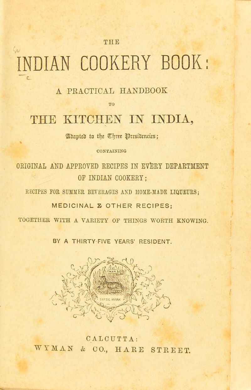 THE INDIAN COOKERY BOOK: C. A PRACTICAL HANDBOOK TO THE KITCHEN IN INDIA, StoajJtciJ to tijr SEfjra PrcstScnrits; CONTAINING ORIGINAL AND APPROVED RECIPES IN EVERT DEPARTMENT OP INDIAN COOKERY; RECIPES FOR SUMMER BEVERAGES AND HOME-MADE LIQUEURS; MEDICINAL Z OTHER RECIPES; TOGETHER WITH A VARIETY OF THINGS WORTH KNOWING. BY A THIRTY FIVE YEARS’ RESIDENT. CALCUTTA: WYMAN & CO., HARE STREET.