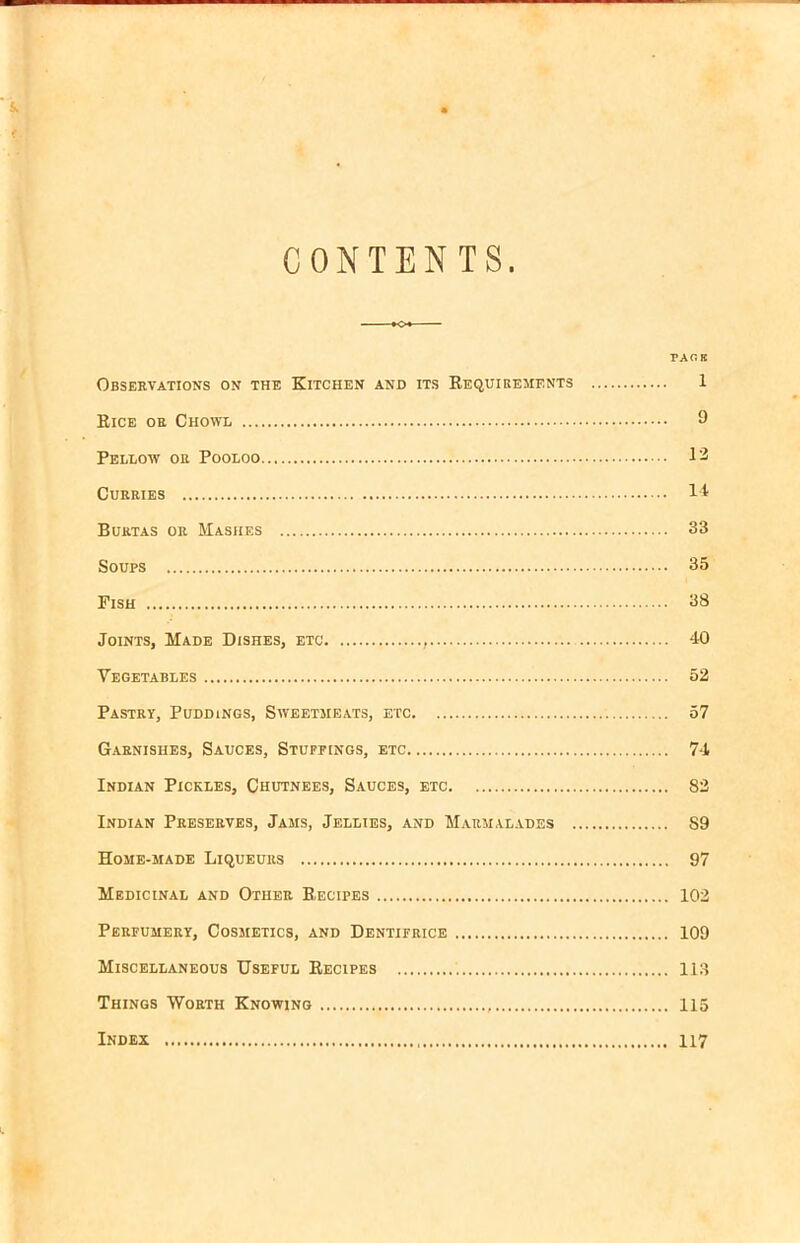 CONTENTS PA CK Observations on the Kitchen and its Requirements 1 Rice or Chowl 9 Pellow or Pooloo 12 Curries 14 Burtas or Mashes 33 Soups 35 Fish 38 Joints, Made Dishes, etc 40 Vegetables 52 Pastry, Puddings, Sweetmeats, etc 57 Garnishes, Sauces, Stupe ings, etc 74 Indian Pickles, Chutnees, Sauces, etc 82 Indian Preserves, Jams, Jellies, and Marmalades S9 Home-made Liqueurs 97 Medicinal and Other Recipes 102 Perfumery, Cosmetics, and Dentifrice 109 Miscellaneous Useful Recipes 113 Things Worth Knowing 115 Index 117