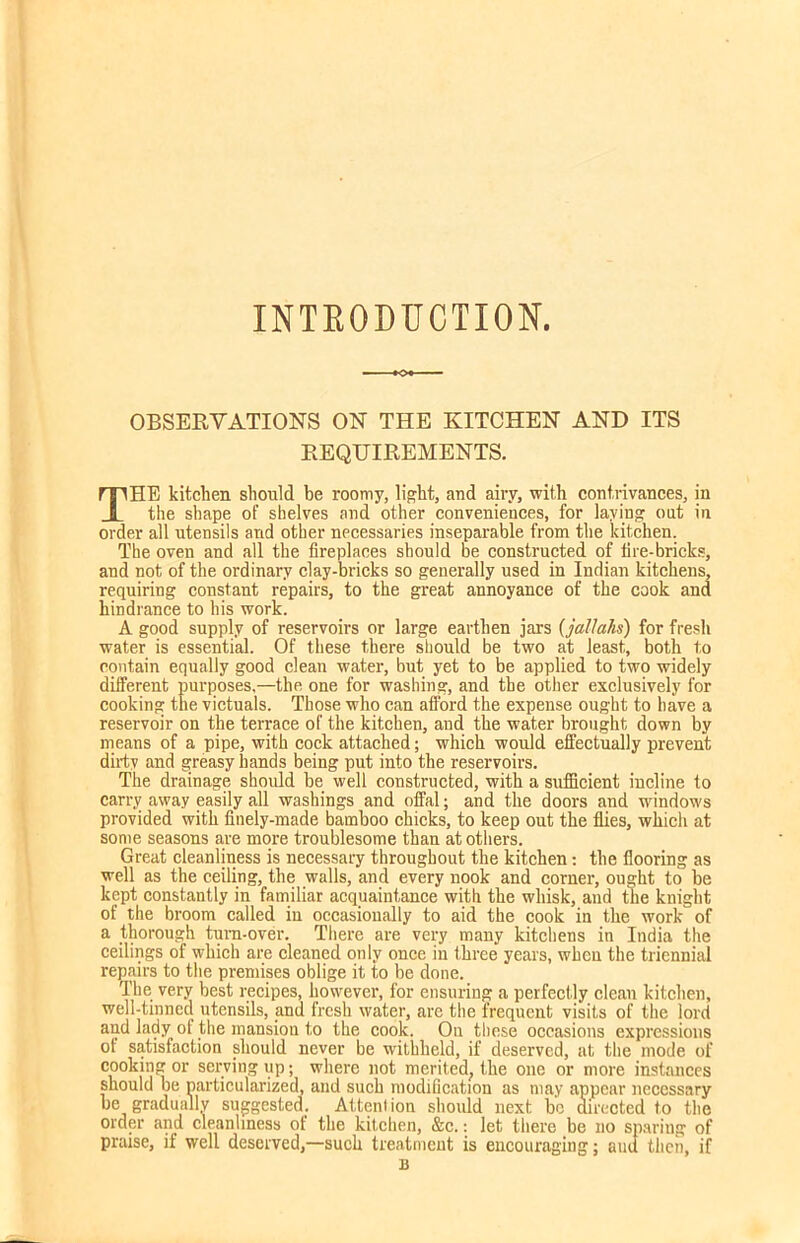 INTRODUCTION OBSERVATIONS ON THE KITCHEN AND ITS REQUIREMENTS. THE kitchen should be roomy, light, and airy, with contrivances, in the shape of shelves and other conveniences, for laying out in order all utensils and other necessaries inseparable from the kitchen. The oven and all the fireplaces should be constructed of fire-bricks, and not of the ordinary clay-bricks so generally used in Indian kitchens, requiring constant repairs, to the great annoyance of the cook and hindrance to his work. A good supply of reservoirs or large earthen jars (jallahs) for fresh water is essential. Of these there should be two at least, both to contain equally good clean water, but yet to be applied to two widely different purposes.—the one for washing, and the other exclusively for cooking the victuals. Those who can afford the expense ought to have a reservoir on the terrace of the kitchen, and the water brought down by means of a pipe, with cock attached; which would effectually prevent dirty and greasy hands being put into the reservoirs. The drainage should be well constructed, with a sufficient incline to carry away easily all washings and offal; and the doors and windows provided with finely-made bamboo chicks, to keep out the flies, which at some seasons are more troublesome than at others. Great cleanliness is necessary throughout the kitchen: the flooring as well as the ceiling, the walls, and every nook and comer, ought to be kept constantly in familiar acquaintance with the whisk, and the knight of the broom called in occasionally to aid the cook in the work of a thorough turn-over. There are very many kitchens in India the ceilings of which are cleaned only once in three years, when the triennial repairs to the premises oblige it to be done. The very best recipes, however, for ensuring a perfectly clean kitchen, well-tinned utensils, and fresh water, are the frequent visits of the lord and lady of the mansion to the cook. On these occasions expressions of satisfaction should never be withheld, if deserved, at the mode of cooking or serving up; where not merited, the one or more instances should be particularized, and such modification as may appear necessary be gradually suggested. Attenlion should next be directed to the order and cleanliness of the kitchen, &c.: let there be no sparing of praise, if well deserved,—such treatment is encouraging; aud then, if B