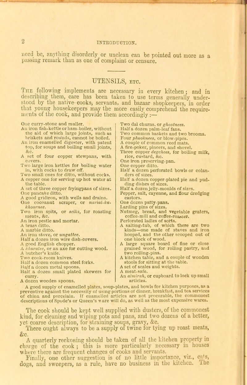 2 need be, anything disorderly or unclean can be pointed out more as a passing remark than as one of complaint or censure. UTENSILS, etc. Tite following implements are necessary in every kitchen : and in describing them, care has been taken to use terms generally under- stood by the native cooks, servants, and bazaar shopkeepers, in order that young housekeepers may the more easily comprehend the require- ments of the cook, and provide them accordingly:— One curry-stone and muller. An iron fish-kettle or ham-boiler, without the aid of which large joints, such as briskets and rounds, cannot be boiled. An iron enamelled digester, with patent top, for soups and boiling small joints, &c. A set of four copper stewpans, with covers. Two large iron kettles for boiling water in, with cocks to draw off. Two small ones for ditto, without cocks. A copper one for serving up hot water at the table. A set of three copper fryingpans of sizes. One pancake ditto. A good gridiron, with wells and drains. One cocoanut scraper, or narial-ka- khoornee. Two iron spits, or seiks, for roasting meats, &c. An iron pestle and mortar. A brass ditto. A marble ditto. An iron stove, or ungattee. Half a dozen iron wire dish-covers. A good English chopper. A khoralee, or an axe for cutting wood. A butcher’s knife. Two cook-room knives. Half a dozen common steel forks. Half a dozen metal spoons. Half a dozen small plated skewers for curry. A dozen wooden spoons. Two dal churns, or ghootnees. Haifa dozen palm-leaf fans. Two common baskets and two brooms. Four phooknees, or blow-pipes. A couple of common reed mats. A fire-poker, pincers, and shovel. Three copper degchees, for boiling milk, rice, custard, &c. One iron preserving-pan. One copper ditto. Half a dozen perforated bowls or colan- ders of sizes. Half a dozen copper-plated pie and pud- ding dishes of sizes. Half a dozen jelly-moulds of sizes. Pepper, salt, cayenne, and flour dredging castors. One dozen patty-pans. Larding pins of sizes. Nutmeg, bread, and vegetable graters, coffee-mill and coffee-roaster. Perforated ladles of sorts. A salting-tub, of which there are two kinds—one made of staves and iron hooped, and the other scooped out of one block of wood. A large square board of fine or close grained wood, for rolling pastry, and two rolling-pins. A kitchen table, and a couple of wooden stools for sitting at the table. A set of scales and weights. A meat-safe. An almirah, or cupboard to lock up small articles. A good supply of enamelled plates, soup-plates, and bowls for kitchen purposes, as a preventive against the necessity of using portions of dinner, breakfast, and tea services of china and porcelain. If enamelled articles are not procurable, the commonest descriptions of Spode’s or Queen’s v. are will do, as well as the most expensive wares. The cook should be kept well supplied with dusters, of the commonest kind, for cleaning nnd wiping pots and pans, and two dozens of a better, yet coarse description, for straining soups, gravy, &c. There ought always to be a supply ot twine for tying up roast meats, See. . A quarterly reckoning should be taken of all the kitchen property m charge of the cook ; this is more particularly necessary in houses where there are frequent changes of cooks and servants. Finally, one other suggestion is of no little importance, viz., cats, dogs, ana sweepers, as a rule, have no business in the kitchen. I lie