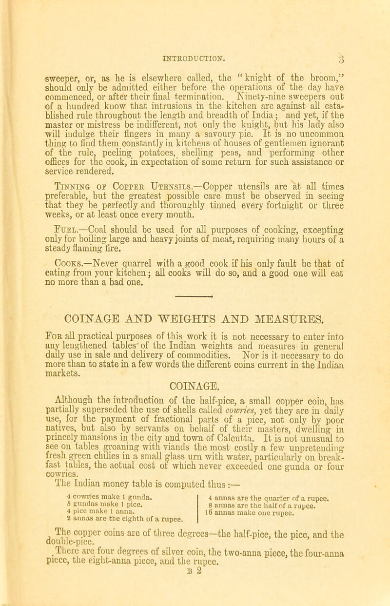 O O sweeper, or, as lie is elsewhere called, the “knight of the broom,” should only be admitted either before the operations of the day have commenced, or after their final termination. Ninety-nine sweepers out of a hundred know that intrusions in the kitchen are against all esta- blished rule throughout the length and breadth of India; and yet, if the master or mistress be indifferent, not only the knight, but his lady also will indulge their fingers in many a savoury pie. It is no uncommon thing to find them constantly in kitchens of houses of gentlemen ignorant of the rule, peeling potatoes, shelling peas, and performing other offices for the cook, in expectation of some return for such assistance or service rendered. Tinning op Copper Utensils.—Copper utensils are at all times preferable, but the greatest possible care must be observed in seeing that they be perfectly and thoroughly tinned every fortnight or three weeks, or at least once every month. Fuel.—Coal should be used for all purposes of cooking, excepting only for boiling large and heavy joints of meat, requiring many hours of a steady flaming fire. Cooks.—Never quarrel with a good cook if his only fault be that of eating from your kitchen; all cooks will do so, and a good one will eat no more than a bad one. COINAGE AND WEIGHTS AND MEASURES. For all practical purposes of this work it is not necessary to enter into any lengthened tables'of the Indian weights and measures in general daily use in sale and delivery of commodities. Nor is it necessary to do more than to state in a few words the different coins current in the Indian markets. COINAGE. Although the introduction of the half-pice, a small copper coin, has partially superseded the use of shells called cowries, yet they are in daily use, for the payment of fractional parts of a pice, not only by poor natives, but also by servants on behalf of their masters, dwelling in princely mansions in the city and town of Calcutta. It is not unusual to see on tables groaning with viands the most costly a few unpretending- fresh green chilies in a small glass urn with water, particularly on break- fast tables, the actual cost oi which never exceeded one gunda or four cowries. The Indian money table is computed thus:— 4 cowries make I gunda. 5 gundas make 1 pice. 4 pice make l anna. 2 annas are the eighth of a rupee. 4 annas are the quarter of a rupee. 8 annas are the hall’of a rupee. 16 annas make one rupee. The copper coins are of three degrees—the lmlf-pice, the pice, and the double-pice. There are four degrees of silver coin, the two-anna piece, the four-anna piece, the eight-anna piece, and the rupee. b 2