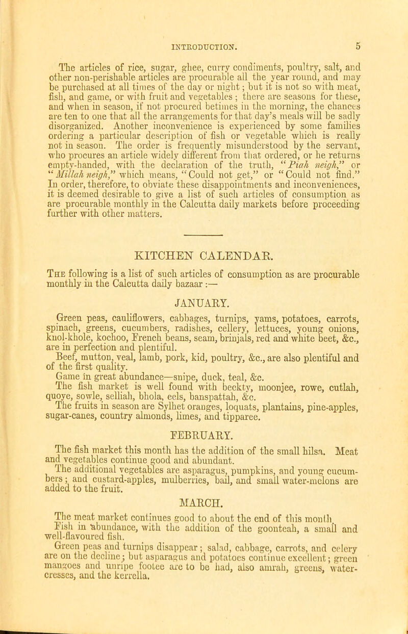 The articles of rice, sugar, ghee, curry condiments, poultry, salt, and other non-perishable articles are procurable all the year round, and may be purchased at all times of the day or night; but it is not so with meat., fish, and game, or with fruit and vegetables ; there are seasons for these, and when in season, if not procured betimes in the morning, the chances are ten to one that all the arrangements for that day’s meals will be sadly disorganized. Another inconvenience is experienced by some families ordering a particular description of fish or vegetable which is really not in season. The order is frequently misunderstood by the servant, who procures an article widely different from that ordered, or he returns empty-handed, with the declaration of the truth, “Piah neigh” or “ Millah neigh” which means, “Could not get,” or “Could not find.” In order, therefore, to obviate these disappointments and inconveniences, it is deemed desirable to give a list of such articles of consumption as are procurable monthly in the Calcutta daily markets before proceeding further with other matters. KITCHEN CALENDAR The following is a list of such articles of consumption as are procurable monthly in the Calcutta daily bazaar :— JANUARY. Green peas, cauliflowers, cabbages, turnips, yams, potatoes, carrots, spinach, greens, cucumbers, radishes, cellery, lettuces, young onions, knol-khole, kochoo, French beans, seam, brinjals, red and white beet, &c., are in perfection and plentiful. Beef, mutton, veal, lamb, pork, kid, poultry, &c., are also plentiful and of the first quality. Game in great abundance—snipe, duck, teal, &c. The fish market is well found with beckty, moonjee, rowe, cutlab, quoye, sowle, selliah, bhola, eels, banspattah, &c. The fruits in season are Sylhet oranges, loquats, plantains, pine-apples, sugar-canes, country almonds, limes, and tipparee. FEBRUARY. The fish market this month has the addition of the small hilsa. Meat and vegetabjes continue good and abundant. The additional vegetables are asparagus, pumpkins, and young cucum- bers • and custard-apples, mulberries, bail, and small water-melons are added to the fruit. MARCH. The meat market continues good to about the end of this month. Fish in abundance, with the addition of the goonteah, a small and well-flavoured fish. Green peas and turnips disappear; salad, cabbage, carrots, and celery are on the decline^ but asparagus and potatoes continue excellent; green mangoes and unripe iootee are to be had, also ainrah, greens, water- cresses, and the kerrella.