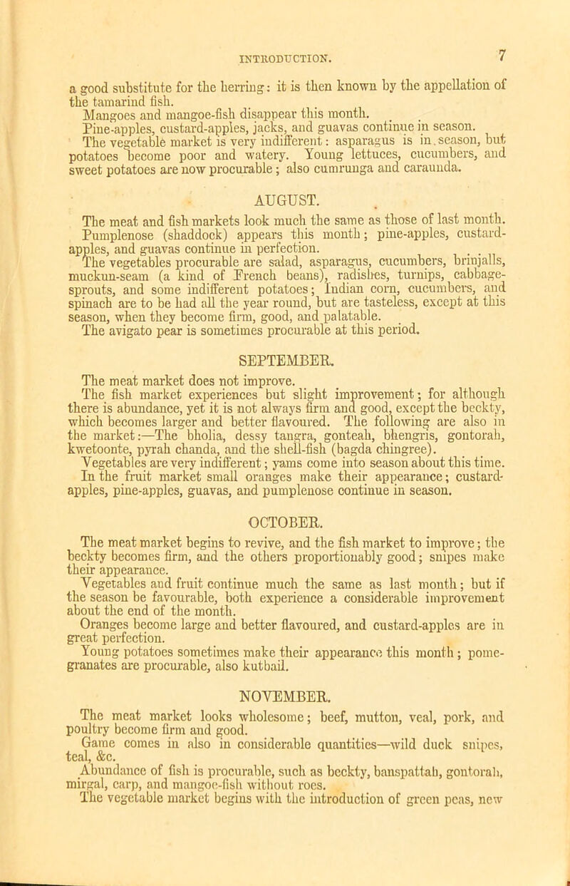 a good substitute for tbe herring: it is then known by the appellation of the tamarind fish. Mangoes and mangoe-fish disappear this month. Pine-apples, custard-apples, jacks, and guavas continue in season. The vegetable market is very indifferent: asparagus is in.season, but potatoes become poor and watery. Young lettuces, cucumbers, and sweet potatoes are now procurable; also cumrunga and caraunda. AUGUST. The meat and fish markets look much the same as those of last month. Pumplenose (shaddock) appears this month; pine-apples, custard- apples, and guavas continue in perfection. , . The vegetables procurable are salad, asparagus, cucumbers, bnnjalls, muckun-seam (a kind of Prench beans), radishes, turnips, cabbage- sprouts, and some indifferent potatoes; Indian com, cucumbers, and spinach are to be had all the year round, but are tasteless, except at this season, when they become firm, good, and palatable. The avigato pear is sometimes procurable at this period. SEPTEMBER. The meat market does not improve. The fish market experiences but slight improvement; for although there is abundance, yet it is not always firm ana good, except the beckty, which becomes larger and better flavoured. The following are also in the market:—The bholia, dessy tangra, gonteah, bhengris, gontorah, kwetoonte, pyrah clianda, and the shell-fish (bagda chingree). Vegetables are very indifferent; yams come into season about this time. In the fruit market small oranges make their appearance; custard- apples, pine-apples, guavas, and pumplenose continue in season. OCTOBER. The meat market begins to revive, and the fish market to improve; the beckty becomes firm, and the others proportiouably good; snipes make their appearauce. Vegetables and fruit continue much the same as last month; but if the season be favourable, both experience a considerable improvement about the end of the month. Oranges become large and better flavoured, and custard-apples are in great perfection. Young potatoes sometimes make their appearance this month; pome- granates are procurable, also kutbail. NOVEMBER. The meat market looks wholesome; beef, mutton, veal, pork, and poultry become firm and good. Game comes in also in considerable quantities—wild duck snipes, teal, &c. Abundance of fish is procurable, such as beckty, banspattab, gontorah, mirgal, carp, and mangoe-fish without roes. The vegetable market begins with the introduction of green peas, new