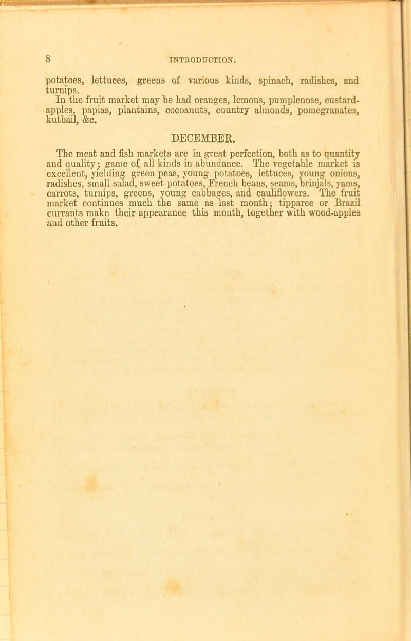 potatoes, lettuces, greens of various kinds, spinach, radishes, and turnips. In the fruit market may be had oranges, lemons, pumplenose, custard- apples, papias, plantains, cocoanuts, country almonds, pomegranates, kutbail, &c. DECEMBER. The meat and fish markets are in great perfection, both as to quantity and ouality; game of all kinds in abundance. The vegetable market is excellent, yielding green peas, young potatoes, lettuces, young onions, radishes, small salad, sweet potatoes, French beans, seams, brinjals, yams, carrots, turnips, greens, young cabbages, and cauliflowers. The fruit market continues much the same as last month: tipparee or Brazil currants make their appearance this month, together with wood-apples and other fruits.