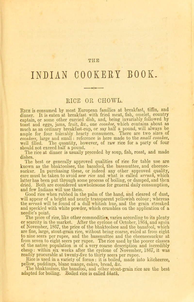 THE INDIAN COOKERY BOOK. KICE OR CHOWL. Rice is consumed by most European families at breakfast, tiffin, and dinner. It is eaten at breakfast with fried meat, fish, omelet, country captain, or some other curried dish, and, being invariably followed by toast and eggs, jams, fruit, &c., one coonkee, which contains about as much as an ordinary breakfast-cup, or say half a pound, will always be ample for four tolerably hearty consumers. There are two sizes of coonkees, large and small: reference is here made to the small coonkee, well filled. The quantity, however, of raw rice for a party of four should not exceed half a pound. The rice at dinner is usually preceded by soup, fish, roast, and made dishes. The best or generally approved qualities of rice for table use are known as the bhaktoolsee, the banafool, the bassmuttee, and cheenee- suckur. In purchasing these, or indeed any other approved quality, care must be taken to avoid new rice and what is called umiak, which latter has been put through some process of boiling, or damped, and then dried. Both are considered unwholesome for general daily consumption, and few Indians will use them. Good rice when rubbed in the palm of the hand, and cleared of dust, will appear of a bright and nearly transparent yellowish colour; whereas the umiak will be found of a dull whitish hue, and the grain streaked and speckled with white powder, which crumbles on the application of a needle’s point. The price of rice, like other commodities, varies according to its plenty or scarcity in the market. After the cyclone of October, 1861, and again of November, 1867, the price of the bhaktoolsee and the banafool, which are fine, large, stout-grain rice, without being coarse, ruled at from eight to nine seers per rupee, and the bassmuttee and the cheeneesuckur at from seven to eight seers per rupee. The rice used by the poorer classes of the native population is of a very coarse description and incredibly cheap: within six weeks after the cyclone of November, 1867, it was readily procurable at twenty-five to thirty seers per rupee. Rice is used in a variety of forms : it is boiled, made into kitclieeree, pellow, puddings, blanc mange, cakes, bread, &c. The bhaktoolsee, the banafool, and other stout-grain rice are the best adapted for boiling. Bailed rice is called kkatk.