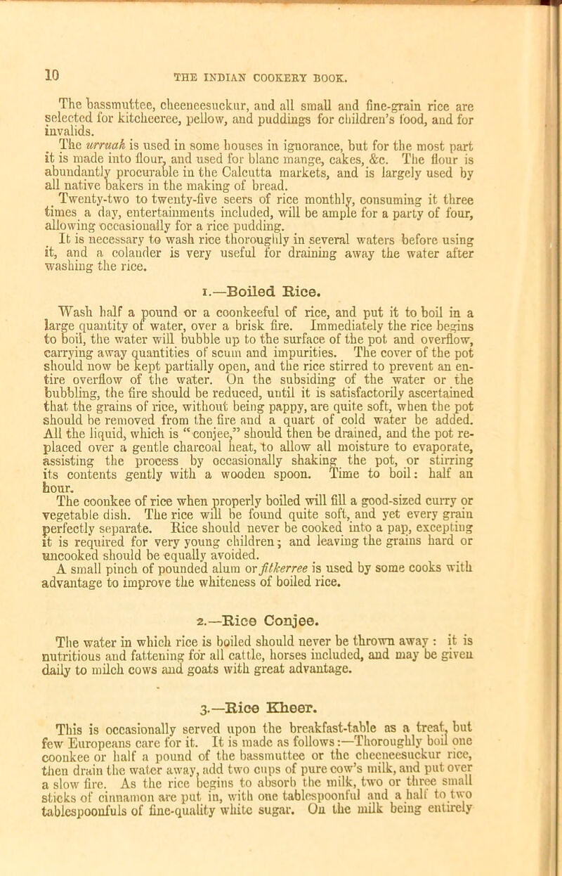 10 The bassmuttee, cheeneesuckur, and all small and fine-grain rice are selected for kitckeeree, pellow, and pudding-s for children's food, and for invalids. The urruah is used in some houses in ignorance, but for the most part it is made into flour, and used for blanc mange, cakes, &c. The flour is abundantly procurable in the Calcutta markets, and is largely used by all native bakers in the making of bread. _ Twenty-two to twenty-five seers of rice monthly, consuming it three times a day, entertainments included, will be ample for a party of four, allowing occasionally for a rice pudding. It is necessary to wash rice thoroughly in several waters before using it, and a colander is very useful for draining away the water after washing the rice. i.—Boiled Rice. Wash half a pound or a coonkeeful of rice, and put it to boil in a large quantity ol water, over a brisk fire. Immediately the rice begins to boil, the water will bubble up to the surface of the pot and overflow, carrying away quantities of scum and impurities. The cover of the pot should now be kept partially open, and the rice stirred to prevent an en- tire overflow of the water. On the subsiding of the water or the bubbling, the fire should be reduced, until it is satisfactorily ascertained that the grains of rice, without being pappy, are quite soft, when the pot should be removed from the fire and a quart of cold water be added. All the liquid, which is “ conjee.” should then be drained, and the pot re- placed over a gentle charcoal heat, to allow all moisture to evaporate, assisting the process by occasionally shaking the pot, or stirring its contents gently with a wooden spoon. Time to boil: half an hour. The coonkee of rice when properly boiled will fill a good-sized curry or vegetable dish. The rice will be found quite soft, and yet every grain perfectly separate. Bice should never be cooked into a pap, excepting it is required for very young children; and leaving the grains hard or uncooked should be equally avoided. A small pinch of pounded alum or jUJcerree is used by some cooks with advantage to improve the whiteness of boiled rice. 2.—Rice Conjee. The water in which rice is boiled should never be thrown away : it is nutritious and fattening for all cattle, horses included, and may be given daily to milch cows and goats with great advantage. 3.—Rice Kheer. This is occasionally served upon the breakfast-table as a treat, but few Europeans care for it. It is made as followsThoroughly boil one coonkee or half a pound of the bassmuttee or the cheeneesuckur rice, then drain the water away, add two cups of pure cow’s niilk, and put over a slow fire. As the rice begins to absorb the milk, two or three small sticks of cinnamon are put in, with one tablespoonful and a half to two tablespoonfuls of line-quality white sugar. On the milk being entirely
