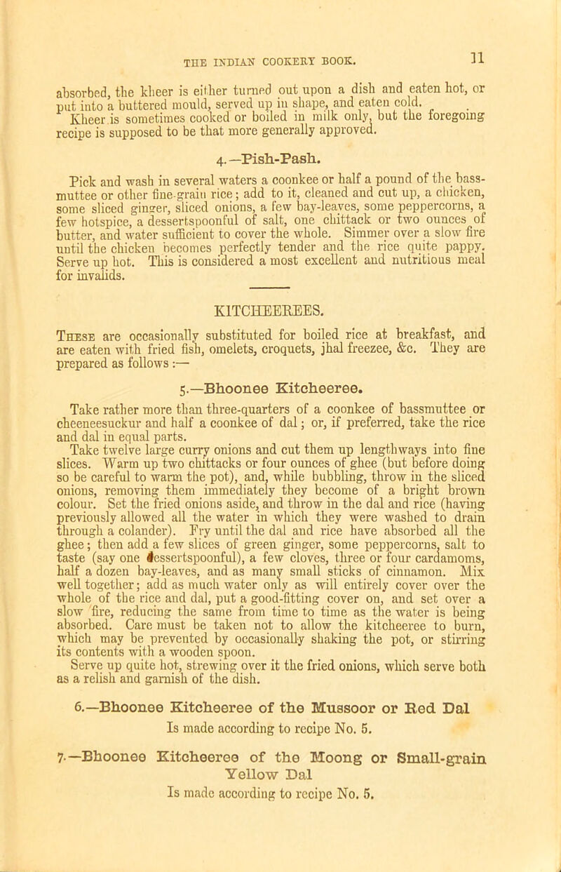 n absorbed, the klieer is either turned out upon a dish and eaten hot, or put into a buttered mould, served up in shape, and eaten cold. Klieer is sometimes cooked or boiled in milk only, but the foregoing recipe is supposed to be that more generally approved. 4.— Pish-Pash. Pick and wash in several waters a coonkee or half a pound of the bass- muttee or other fine-grain rice; add to it, cleaned and cut up, a chicken, some sliced ginver, sliced onions, a few bay-leaves, some peppercorns, a few hotspice, a dessertspoonful of salt, one chittack or two ounces of butter, and water sufficient to cover the whole. Simmer over a slow fire until the chicken becomes perfectly tender and the rice quite pappy. Serve up hot. This is considered a most excellent and nutritious meal for invalids. K1TCHEEKEES. These are occasionally substituted for boiled rice at breakfast, and are eaten with fried fish, omelets, croquets, jhal freezee, &c. They are prepared as follows:— 5.— Bhoonee Kitcheeree. Take rather more than three-quarters of a coonkee of bassmuttee or cheeneesuckur and half a coonkee of dal; or, if preferred, take the rice and dal in equal parts. Take twelve large curry onions and cut them up lengthways into fine slices. Warm up two chittacks or four ounces of ghee (but before doing so be careful to warm the pot), and, while bubbling, throw in the sliced onions, removing them immediately they become of a bright brown colour. Set the fried onions aside, and throw in the dal and rice (having previously allowed all the water in which they were washed to drain through a colander). Fry until the dal and rice have absorbed all the ghee; then add a few slices of green ginger, some peppercorns, salt to taste (say one lessertspoonful), a few cloves, three or four cardamoms, half a dozen bay-leaves, and as many small sticks of cinnamon. Mix well together; add as much water only as will entirely cover over the whole of the rice and dal, put a good-fitting cover on, and set over a slow fire, reducing the same from time to time as the water is being absorbed. Care must be taken not to allow the kitcheeree to burn, which may be prevented by occasionally shaking the pot, or stirring its contents with a wooden spoon. Serve up quite hot, strewing over it the fried onions, which serve both as a relish and garnish of the dish. 6.—Bhoonee Kitcheeree of the Mussoor or Bed Dal Is made according to recipe No. 5. 7 —Bhoonee Kitcheeree of the Moong or Small-grain Yellow Dal Is made according to recipe No, 5.