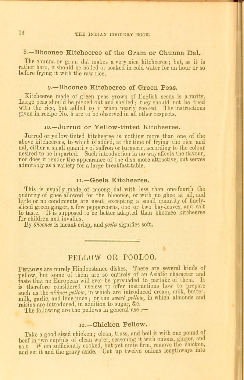 12 8—-Bhoonee Kitcheeree of the Gram or Chunna Dal. The chunna or gram dal makes a very nice kitcheeree; but, as it is rather hard, it should be boiled or soaked in cold water for an hour or so before frying it with the raw rice. 9—Bhoonee Kitcheeree of Green Peas. Kitcheeree made of green peas grown of English seeds is a rarity. Large peas should be picked out and shelled; they should not be fried with the rice, but added to it when nearly cooked. The instructions given in recipe No. 5 are to be observed in all other respects. io.—Jurrud or Yellow-tinted Kitcheeree. Jurrud or yellow-tinted kitcheeree is nothing more than one of the above kitcheerees, to which is added, at the time of frying the rice and dal, either a small quantity of saffron or turmeric, according to the colour desired to be imparted. Such introduction in no way affects the flavour, nor does it render the appearance of the dish more attractive, but serves admirably as a variety for a large breakfast-table. ii.—Geela Kitcheeree. This is usually made of moong dal with less than one-fourth the quantity of ghee allowed for the bhoonee, or with no ghee at all, and little or no condiments are used, excepting a small quantity of finely- sliced green ginger, a few peppercorns, one or two bay-leaves, and salt to taste. It is supposed to be better adapted than bhoonee kitcheeree for children and invalids. By bhoonee is meant crisp, and geela signifies soft. PELLOW OR POOLOO. Pellows are purely Hindoostanee dishes. There are several kiuds of pellow, but some of them are so entirely of an Asiatic character and taste that no European will ever be persuaded to partake of them. It is therefore considered useless to offer instructions how to prepare such as the ukhnee pellow, in which are introduced cream, milk, buitei- milk, garlic, and lime-juice : or the sweet pellow, in which almonds and raisius are introduced, in addition to sugar, &c. The following are the pellows in general use:— i2.—Chicken Pellow. Take a good-sized chicken; clean, truss, and boil it with one pound of beef in two cupfuls of clean wafer, seasoning it with onions, ginger, and salt. When sufficiently cooked, but yet quite firm, remove the chicken, and set it and the gravy aside. Cut up twelve onions lengthways into