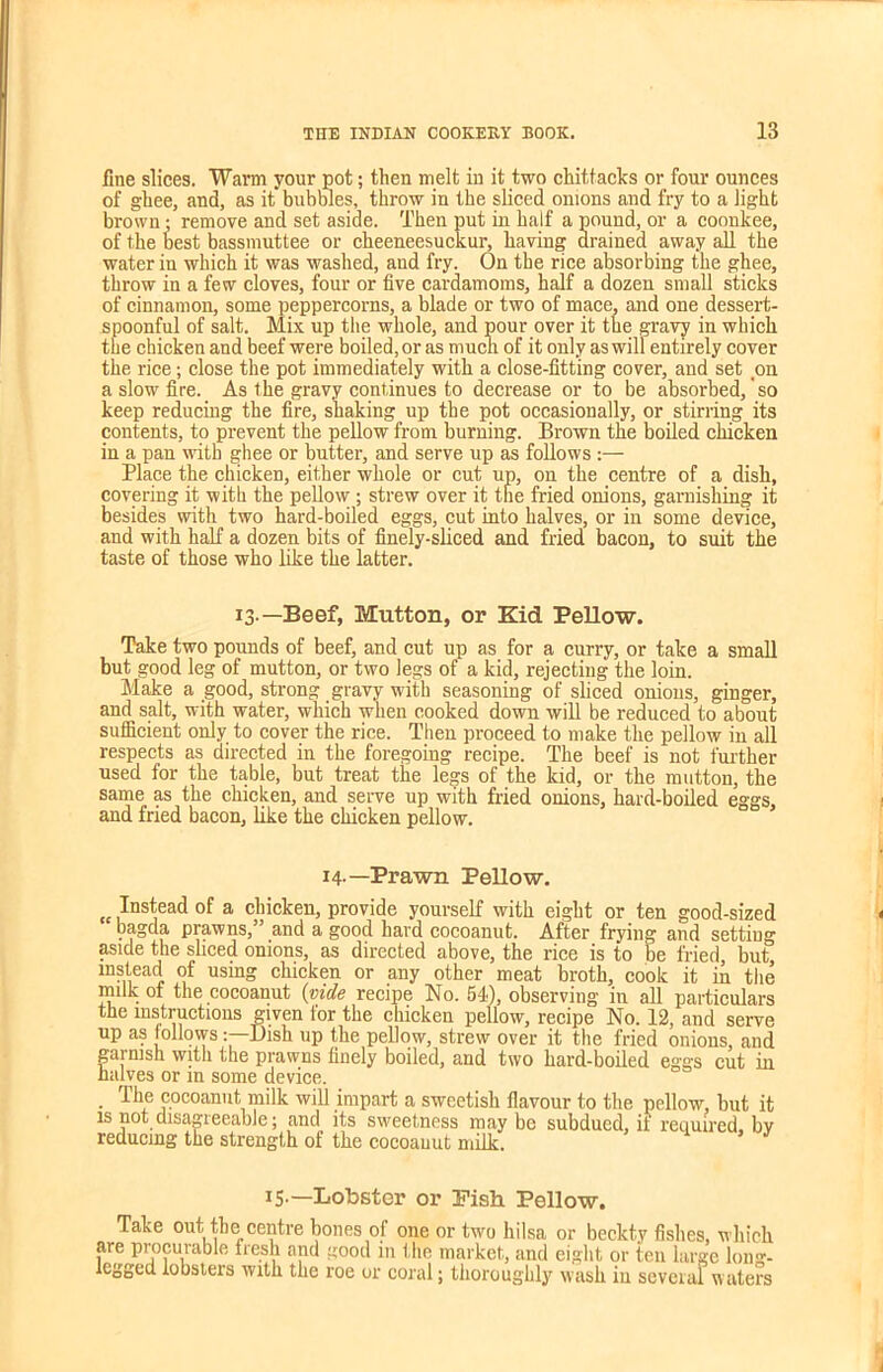 fine slices. Warm your pot; then melt in it two chittacks or four ounces of ghee, and, as it bubbles, throw in the sliced onions and fry to a light brown • remove and set aside. Then put in half a pound, or a coonkee, of the best bassmuttee or cheeneesuckur, having drained away all the water in which it was washed, and fry. On the rice absorbing the ghee, throw in a few cloves, four or five cardamoms, half a dozen small sticks of cinnamon, some peppercorns, a blade or two of mace, and one dessert- spoonful of salt. Mix up the whole, and pour over it the gravy in which the chicken and beef were boiled, or as much of it only as will entirely cover the rice; close the pot immediately with a close-fitting cover, and set on a slow fire. As the gravy continues to decrease or to be absorbed/so keep reducing the fire, shaking up the pot occasionally, or stirring its contents, to prevent the pellow from burning. Brown the boiled chicken in a pan with ghee or butter, and serve up as follows :— Place the chicken, either whole or cut up, on the centre of a dish, covering it with the pellow ; strew over it the fried onions, garnishing it besides with two hard-boiled eggs, cut into halves, or in some device, and with half a dozen bits of finely-sliced and fried bacon, to suit the taste of those who like the latter. 13.—Beef, Mutton, or Kid Pellow. Take two pounds of beef, and cut up as for a curry, or take a small but good leg of mutton, or two legs of a kid, rejecting the loin. Make a good, strong gravy with seasoning of sliced onions, ginger, and salt, with water, which when cooked down will be reduced to about sufficient only to cover the rice. Then proceed to make the pellow in all respects as directed in the foregoing recipe. The beef is not further used for the table, but treat the legs of the kid, or the mutton, the same as the chicken, and serve up with fried onions, hard-boiled eggs, and fried bacon, like the chicken pellow. 14-—Prawn Pellow.  Instead of a chicken, provide yourself with eight or ten good-sized bagda prawns,” and a good hard cocoanut. After frying and setting aside the sliced onions, as directed above, the rice is to be fried, but instead of using chicken or any other meat broth, cook it in the milk of the cocoanut (vide recipe No. 54), observing in all particulars the instructions given for the chicken pellow, recipe No. 12, and serve up as followsDish up the pellow, strew over it the fried onions, and garnish with the prawns finely boiled, and two hard-boiled eggs cut in halves or in some device. The cocoanut milk will impart a sweetish flavour to the pellow, but it is not disagreeable; and its sweetness maybe subdued, if required bv reducing the strength of the cocoanut milk. *5-—Lobster or Fish Pollow. Take out the centre hones of one or two hilsa or beckty fishes, which are procurable fresh and good in the market, and eight or ten large long- legged lobsters with the roe or coral; thoroughly wash in several waters