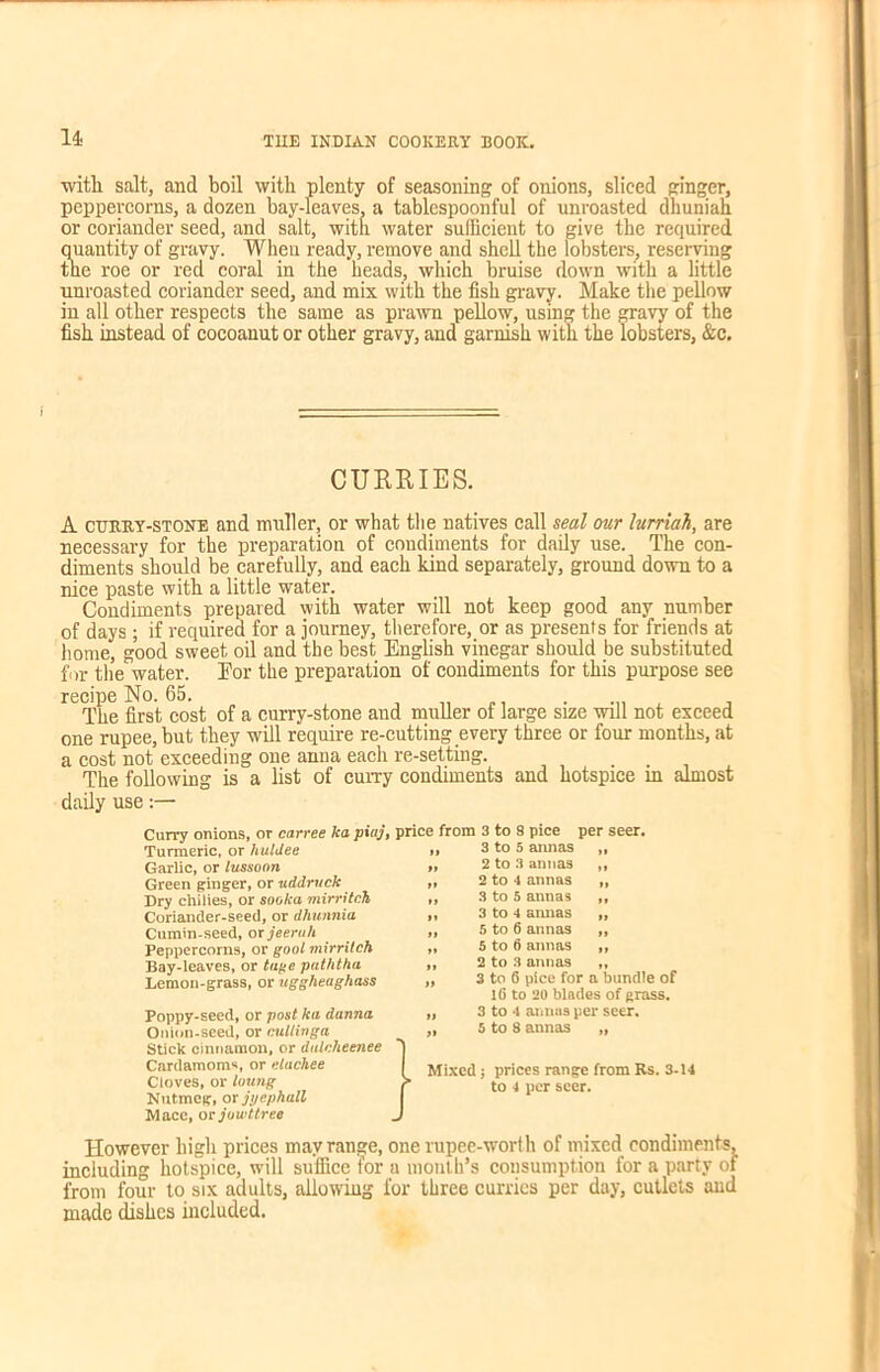 with salt, and boil with plenty of seasoning of onions, sliced ginger, peppercorns, a dozen bay-leaves, a tablespoonful of unroasted dhunian or coriander seed, and salt, witn water sufficient to give the required quantity of gravy. When ready, remove and shell the lobsters, reserving the roe or red coral in the heads, which bruise down with a little unroasted coriander seed, and mix with the fish gravy. Make the pellow in all other respects the same as prawn pellow, using the gravy of the fish instead of cocoanut or other gravy, and garnish with the lobsters, &c. A cttkey-stone and muller, or what the natives call seal our lurriah, are necessary for the preparation of condiments for daily use. The con- diments should be carefully, and each kind separately, ground down to a nice paste with a little water. Condiments prepared with water will not keep good any number of days; if required for a journey, therefore, or as presents for friends at home, good sweet oil and the best English vinegar should be substituted for the water. Eor the preparation of condiments for this purpose see recipe No. 65. , . The first cost of a curry-stone and muller of large size will not exceed one rupee, but they will require re-cutting every three or four months, at a cost not exceeding one anna each re-setting. The following is a list of curry condiments and hotspice in almost daily use:— Curry onions, or carree ka piaj, price from 3 to 8 pice per seer. Turmeric, or huldee »» 3 to 5 annas „ Garlic, or lussonn »» 2 to 3 annas ,, Green ginger, or uddruck >> 2 to 4 annas „ Dry chilies, or sooka mirritch », 3 to 5 annas ,, However high prices may range, one rupee-worth of mixed condiments, including hotspice, will suffice for a month’s consumption for a party of from four to six adults, allowing for three curries per day, cutlets and made dishes included. CURRIES. Coriander-seed, or dhunnia Cumin-seed, mjeeruh Peppercorns, or goal mirritch Bay-leaves, or tage paththa Lemon-grass, or uggheaghass »» 3 to 4 amias 5 to 6 annas 5 to 6 annas 2 to 3 annas Poppy-seed, or post ka danna Onion-seed, or culliaga Stick cinnamon, or dulcheenee Cardamoms, or elachee Cloves, or loung Nutmeg, or jyephall Macc, or jowttree 3 to 6 pice for a bundle of 16 to 20 blades of grass. 3 to 4 annas per seer. 5 to 8 annas „