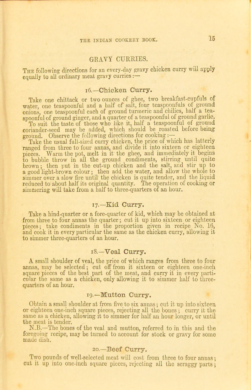 GRAVY CURRIES. The following directions for an every-day gravy chicken curry will apply equally to all ordinary meat gravy curries:— 16.— Chicken Curry. Take one chittack or two ounces of ghee, two breakfast-cupfuls of ■water, one teaspoonful and a half of salt, four teaspoonfuls of ground onions, one teaspoonful each of ground turmeric and ckilies, half a tea- spoonful of ground ginger, and a quarter of a teaspoonful of ground garlic. To suit the taste of those who like it, half a teaspoonful of ground coriander-seed may be added, which should be roasted before being ground. Observe the following directions for cooking Take the usual full-sized curry chicken, the price of which has latterly ranged from three to four annas, and divide it into sixteen or eighteen pieces. Warm the pot, melt in it the ghee, and immediately it begins to bubble throw in all the ground condiments, stirring until quite brown; then put in the cut-up chicken and the salt, and stir up to a good light-brown colour; then add the water, and allow the whole to simmer over a slow fire until the chicken is quite tender, and the liquid reduced to about half its original quantity. The operation of cooking or simmering will take from a half to three-quarters of an hour. 17. —Kid Curry. Take a hind-quarter or a fore-quarter of kid, which may be obtained at from three to four annas the quarter; cut it up into sixteen or eighteen pieces; take condiments in the proportion given in recipe No. 16, and cook it in every particular the same as the chicken curry, allowing it to simmer three-quarters of an hour. 18. —Veal Curry. A small shoulder of veal, the price of which ranges from three to four annas, may be selected; cut off from it sixteen or eighteen one-inch square pieces of the best part of the meat, and curry it in every parti- cular the same as a chicken, only allowing it to simmer half to three- quarters of an hour. 19.—Mutton Curry. Obtain a small shoulder at from five to six annas; cut it up into sixteen or eighteen one-inch square pieces, rejecting all the bones ; curry it the same as a chicken, allowing it to simmer for half an hour longer, or until the meat is tender. N.B.—The bones of the veal and mutton, referred to in this and the foregoing recipe, may be turned to account for stock or gravy for some made dish. 20.—Beef Curry. Two pounds of well-selected meat will cost from three to four annas; cut it up into one-inch square pieces, rejecting all the scraggy parts;