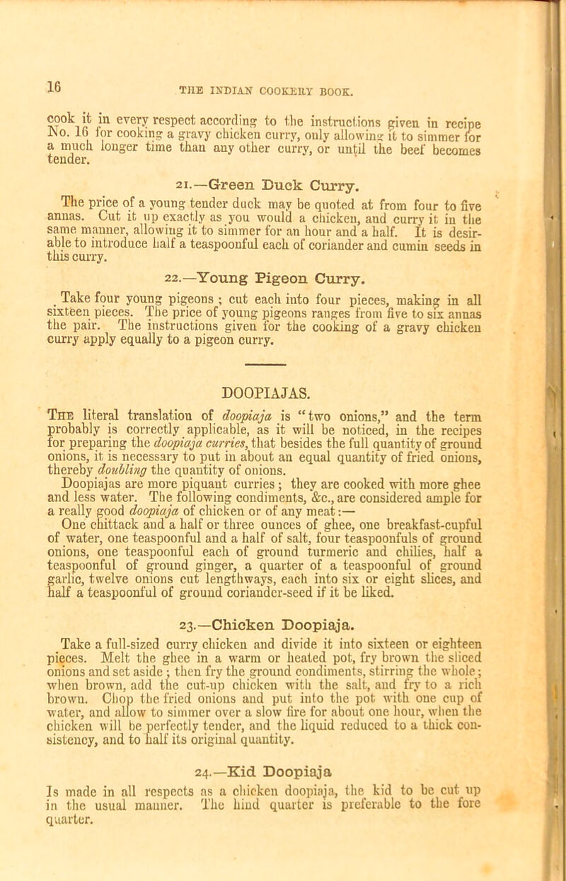 ®°°k ?n every respect according to the instructions given in recipe JNo. lb lor cooking a gravy chicken curry, only allowing it to simmer lor a much longer time than any other curry, or until the beef becomes tender. 21.—Green Duck Curry. The price of a young tender duck may be quoted at from four to five annas. Cut it up exactly as you would a chicken, and curry it in the same manner, allowing it to simmer for an hour aud a half. It is desir- able to introduce half a teaspoonful each of coriander and cumin seeds in this curry. 22.—Young Pigeon Curry. . Take four young pigeons ; cut each into four pieces, making in all sixteen pieces. The price of young pigeons ranges from five to six annas the pair. The instructions given for the cooking of a gravy chicken curry apply equally to a pigeon curry. DOOPIAJAS. The literal translation of doopiaja is “two onions,” and the term probably is correctly applicable, as it will be noticed, in the recipes tor preparing the doopiaja curries, that besides the full quantity of ground onions, it is necessary to put in about an equal quantity of fried onions, thereby doubling the quantity of onions. Doopiajas are more piquant curries; they are cooked with more ghee and less water. The following condiments, &c., are considered ample for a really good doopiaja of chicken or of any meat:— One chittaclc and a half or three ounces of ghee, one breakfast-cupful of water, one teaspoonful and a half of salt, four teaspoonfuls of ground onions, one teaspoonful each of ground turmeric and chilies, half a teaspoonful of ground ginger, a quarter of a teaspoonful of ground garlic, twelve onions cut lengthways, each into six or eight slices, and half a teaspoonful of ground coriander-seed if it be liked. 23.—Chicken Doopiaja. Take a full-sized curry chicken and divide it into sixteen or eighteen pieces. Melt the ghee in a warm or heated pot, fry brown the sliced onions and set aside ; then fry the ground condiments, stirring the whole; when brown, add the cut-up chicken with the salt, and fry to a rich brown. Chop the fried onions and put into the pot with one cup of water, and allow to simmer over a slow fire for about one hour, when the chicken will be perfectly tender, and the liquid reduced to a thick con- sistency, and to half its original quantity. 24.—Kid Doopiaja Is made in all respects as a chicken doopiaja, the kid to be cut up in the usual manner. The hind quarter is preferable to the fore quarter.