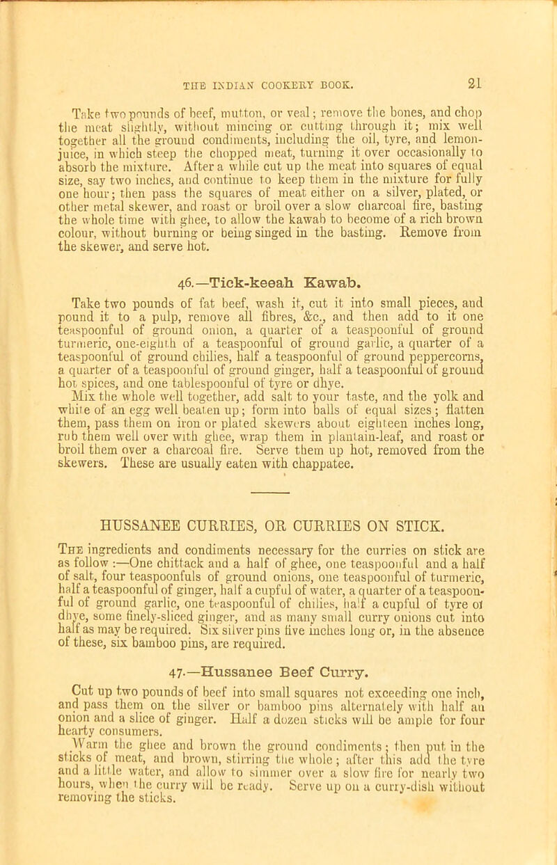 Take two pounds of beef, mutton, or veal; remove the bones, and chop the meat slightly, without mincing or. cutting through it; mix well together all the ground condiments, including the oil, tyre, and lemon- juice, in which steep the chopped meat, turning it over occasionally to absorb the mixture. After a while cut up the meat into squares of equal size, say two inches, and continue to keep them in the mixture for fully one hour; then pass the squares of meat either on a silver, plated, or other metal skewer, and roast or broil over a slow charcoal fire, basting the whole time with ghee, to allow the kawab to become of a rich brown colour, without burning or being singed in the basting. Remove from the skewer, and serve hot. 46.—'Tiek-keeah. Kawab. Take two pounds of fat beef, wash it, cut it into small pieces, aud pound it to a pulp, remove all fibres, &c., and then add to it one teaspoonful of ground onion, a quarter of a teaspoonful of ground turmeric, one-eighth of a teaspoonful of ground garlic, a quarter of a teaspoonful of ground chilies, half a teaspoonful of ground peppercorns, a quarter of a teaspoonful of ground ginger, half a teaspoonful of ground hoi spices, and one tablespoonful of tyre or dhye. Mix the whole well together, add salt to your taste, and the yolk and while of an egg well beaten up; form into balls of equal sizes; flatten them, pass them on iron or plated skewers about eighteen inches long, rub them well over with ghee, wrap them in plantain-leaf, and roast or broil them over a charcoal fire. Serve them up hot, removed from the skewers. These are usually eaten with chappatee. HUSSANEE CURRIES, OR CURRIES ON STICK. The ingredients and condiments necessary for the curries on stick are as follow :—One chittack and a half of ghee, one teaspoonful and a half of salt, four teaspoonfuls of ground onions, one teaspoonful of turmeric, half a teaspoonful of ginger, half a cupful of water, a quarter of a teaspoon- ful of ground garlic, one teaspoonful of chilies, half a cupful of tyre ol dhve, some finely-sliced ginger, and as many small curry onions cut into half as may be required. Six silver pins five inches long or, in the absence of these, six bamboo pins, are required. 47-— Hussanee Beef Curry. Cut up two pounds of beef into small squares not exceeding one inch, and pass them on the silver or bamboo pins alternately with half an onion and a slice of ginger. Half a dozen sticks will be ample for four hearty consumers. Warm the ghee and brown the ground condiments; then put in the sticks of meat, and brown, stirring the whole; after this add the tyre and a little water, and allow to simmer over a slow fire for nearly two hours, when the curry will be ready. Serve up on a curiy-dish without removing the sticks.