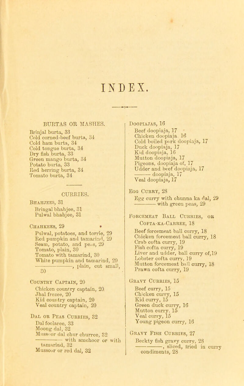 INDEX. BURTAS OR MASHES. Brinjal burta, 33 Cold corned-beef burta, 31 Cold ham burta, 34 Cold toDgue burta, 34 Dry fish burta, 33 Green mango burta, 34 Potato burta, 33 Red herring burta, 34 Tomato burta, 34 CURRIES. Bhahjees, 31 Bringal bhahjee, 31 Pulwal bhahjee, 31 Chahkees, 29 • Pulwal, potatoes, and torrie, 29 Red pumpkin and tamarind, 29 Seam, potato, and peas, 29 Tomato, plain, 30 Tomato with tamarind, 30 White pumpkin and tamarind, 29 , plain, cut small, 30 Country Captain, 20 Chicken country captain, 20 Jhal frezee, 20 Kid country captain, 20 Veal country captain, 20 Dal or Peas Curries, 32 Dal foolareo, 33 Moong dal, 32 Mussoor dal chur cliurreo, 82 with amchoor or with tamarind, 32 Mussoor or red dal, 32 Doopiajas, 16 Beef doopiaja, 17 Chicken doopiaja 16 Cold boiled pork doopiaja, 17 Duck doopiaja, 17 Kid doopiaja, 16 Mutton doopiaja, 17 Pigeons, doopiaja of, 17 Udder and beef doopiaja, 17 doopiaja, 17 Veal doopiaja, 17 Egg Curry, 28 Egg curry with chunna ka dal, 29 — with green peas, 29 Forcemeat Ball Curries, or Cofta-ka-Carree, 18 Beef forcemeat ball curry, 18 Chicken forcemeat ball curry, 18 Crab cofta curry, 19 Fish cofta curry, 19 Liver and udder, ball curry of, 19 Lobster cofta curry, 19 Mutton forcemeat ball curry, 18 Prawn cofta curry, 19 Gravy Curries, 15 Beef curry, 15 Chicken curry, 15 Kid curry, 15 Green duck curry, 16 Mutton curry. 15 Veal curry, 15 Young pigeon curry, 16 Gravy Fish Curries, 27 Beckty fish gravy curry, 28 , sliced, tried in curry condiments, 28