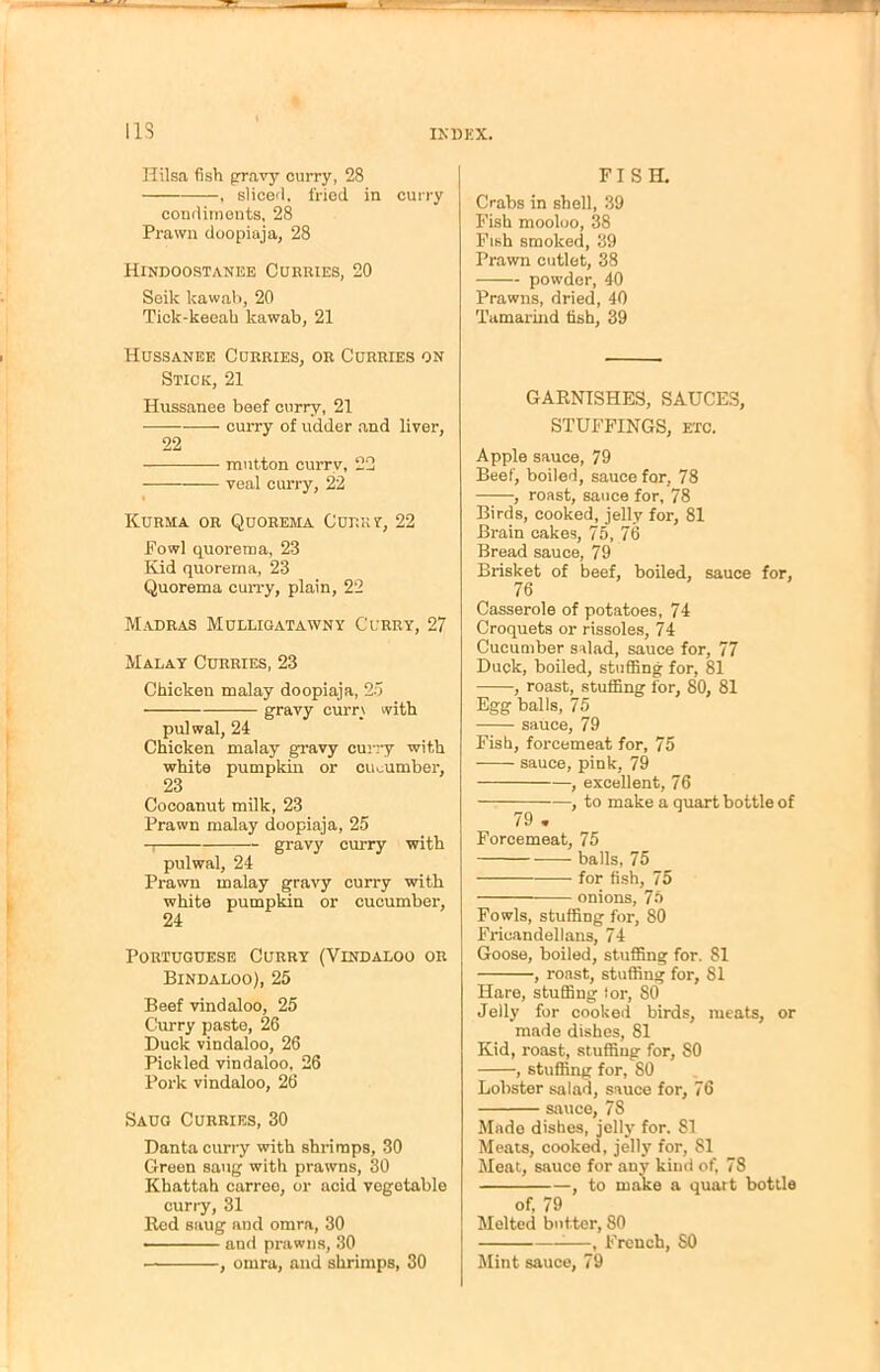 IIS Hilsa fish gravy curry, 28 , sliced, fried in curry condiments, 28 Prawn doopiaja, 28 Hindoostanee Curries, 20 Seik lcawab, 20 Tick-keeah kawab, 21 Hussanee Curries, or Curries on Stick, 21 Hussanee beef curry, 21 — curry of udder and liver, 22 mutton currv, 22 veal curry, 22 Kurma or Quorema Currv, 22 Fowl quorema, 23 Kid quorerna, 23 Quorema curry, plain, 22 Madras Mulligatawny Curry, 27 Malay Curries, 23 Chicken malay doopiaja, 25 gravy currv with pulwal, 24 Chicken malay gravy curry with white pumpkin or cucumber, 23 Cocoanut milk, 23 Prawn malay doopiaja, 25 gravy curry with pulwal, 24 Prawn malay gravy curry with white pumpkin or cucumber, 24 Portuguese Curry (Vindaloo or Bindaloo), 25 Beef vindaloo, 25 Curry paste, 26 Duck vindaloo, 26 Pickled vindaloo, 26 Pork vindaloo, 26 Saug Curries, 30 Danta curry with shrimps, 30 Green saug with prawns, 30 Khattah carree, or acid vegetable curry, 31 Red saug and omra, 30 and prawns, 30 , omra, and shrimps, 30 FISH. Crabs in shell, 39 Fish mooloo, 38 Fish smoked, 39 Prawn cutlet, 38 powder, 40 Prawns, dried, 40 Tamarind fish, 39 GARNISHES, SAUCES, STUFFINGS, etc. Apple sauce, 79 Beef, boiled, sauce for, 78 , roast, sauce for, 78 Birds, cooked, jelly for, 81 Brain cakes, 75, 76 Bread sauce, 79 Brisket of beef, boiled, sauce for, 76 Casserole of potatoes, 74 Croquets or rissoles, 74 Cucumber salad, sauce for, 77 Duck, boiled, stuffing for, 81 , roast, stuffing for, 80, 81 Egg balls, 75 sauce, 79 Fish, forcemeat for, 75 sauce, pink, 79 , excellent, 76 , to make a quart bottle of 79 . Forcemeat, 75 balls, 75 for fish, 75 — onions, 75 Fowls, stuffing for, 80 Friuandellans, 74 Goose, boiled, stuffing for. 81 , roast, stuffing for, 81 Hare, stuffing tor, 80 Jelly for cooked birds, meats, or made dishes, 81 Kid, roast, stuffing for, 80 , stuffing for, 80 Lobster salad, sauce for, 76 sauce, 78 Made dishes, jelly for. 81 Meats, cooked, jelly for, 81 Meat, sauce for any kind of, 78 , to make a quart bottle of, 79 Melted butter, 80 -—, French, 80 Mint sauce, 79