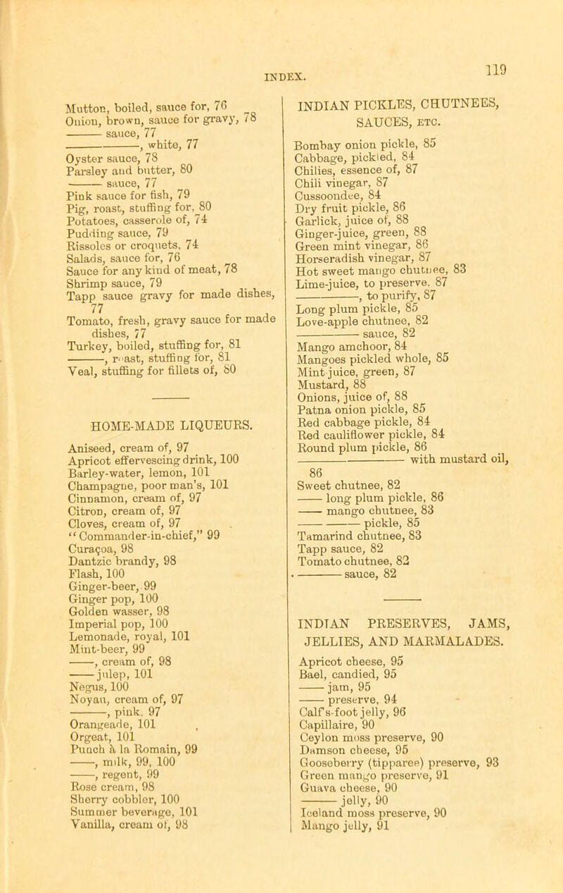 no Mutton, boiled, sauce for, 76 Ouiou, brown, sauce for gravy, 78 sauce, 77 , white, 77 Oyster sauce, 78 Parsley and butter, 80 sauce, 77 Pink sauce for fish, 79 Pig, roast, stuffing for,^80 Potatoes, casserole of, 74 Pudding sauce, 79 Rissoles or croquets. 74 Salads, sauce for, 76 Sauce for any kiud of meat, 78 Shrimp sauce, 79 Tapp sauce gravy for made dishes, 77 Tomato, fresh, gravy sauce for made dishes, 77 Turkey, boiled, stuffing for, 81 , r^ast, stuffing for, 81 Veal, stuffing for fillets of, SO HOME-MADE LIQUEURS. Aniseed, cream of, 97 Apricot effervescing drink, 100 Barley-water, lemon, 101 Champagne, poor roan’s, 101 Cinnamon, cream of, 97 Citron, cream of, 97 Cloves, cream of, 97 “Commander-in-chief,” 99 Curaqoa, 98 Dantzic brandy, 98 Flash, 100 Ginger-beer, 99 Ginger pop, 100 Golden wasser, 98 Imperial pop, 100 Lemonade, royal, 101 Mint-beer, 99 , cream of, 98 julep, 101 Negus, 100 Noyau, cream of, 97 , pink. 97 Orangeade, 101 Orgeat, 101 Punch h la Romain, 99 , mdk, 99, 100 , regent, 99 Rose cream, 98 Sherry cobbler, 100 Summer beverage, 101 Vanilla, cream of, 98 INDIAN PICKLES, CHUTNEES, SAUCES, etc. Bombay onion pickle, 85 Cabbage, pickled, 84 Chilies, essence of, 87 Chili vinegar, 87 Cussoondee, 84 Dry fruit pickle, 86 Garlick, juice of, 88 Ginger-juice, green, 88 Green mint vinegar, 86_ Horseradish vinegar, 87 Hot sweet mango chutuee, 83 Lime-juice, to preserve. 87 , to purify, 87 Long plum pickle, 85 Love-apple chutnee, 82 sauce, 82 Mango amchoor, 84 Mangoes pickled whole, 85 Mint juice, green, 87 Mustard, 88 Onions, juice of, 88 Patna onion pickle, 85 Red cabbage pickle, 84 Red cauliflower pickle, 84 Round plum pickle, 86 with mustard oil, 86 Sweet chutnee, 82 long plum pickle, 86 mango chutnee, 83 — pickle, 85 Tamarind chutnee, 83 Tapp sauce, 82 Tomato chutnee, 82 . sauce, 82 INDIAN PRESERVES, JAMS, JELLIES, AND MARMALADES. Apricot cheese, 95 Bael, candied, 95 jam, 95 preserve, 94 Calf s-foot jelly, 96 Capillaire, 90 Ceylon moss preserve, 90 Damson cheese, 95 Gooseberry (tipparee) preserve, 93 Green mango preserve, 91 Guava cheese, 90 jelly, 90 Iceland moss preserve, 90 Mango jelly, 91