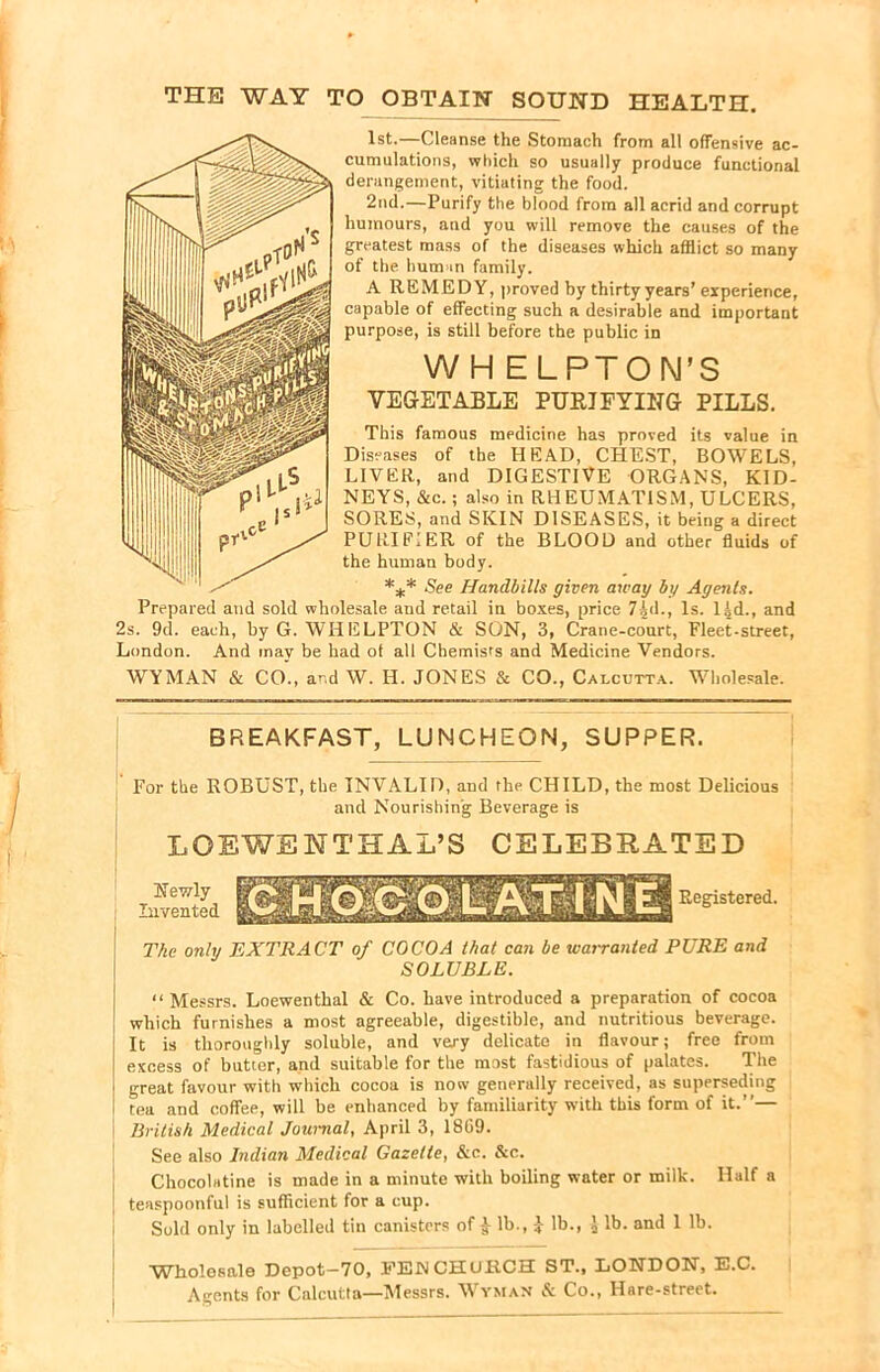 THE WAY TO OBTAIN SOUND HEALTH. 1st.—Cleanse the Stomach from all offensive ac- cumulations, which so usually produce functional derangement, vitiating the food. 2nd.—Purify the blood from all acrid and corrupt humours, and you will remove the causes of the greatest mass of the diseases which afflict so many of the. human family. A REMEDY, proved by thirty years’ experience, capable of effecting such a desirable and important purpose, is still before the public in WH ELPTON’S VEGETABLE PURIFYING PILLS. This famous medicine has proved its value in Diseases of the HEAD, CHEST, BOWELS, LIVER, and DIGESTIVE ORGANS, KID- NEYS, &c.; also in RHEUMATISM, ULCERS, SORES, and SKIN DISEASES, it being a direct PURIFIER of the BLOOD and other fluids of '• the human body. *** See Handbills given away by Agents. Prepared and sold wholesale and retail in boxes, price 7£d., Is. 1 id., and 2s. 9d. each, by G. WHELPTON & SON, 3, Crane-court, Fleet-street, London. And may be had of all Chemists and Medicine Vendors. WYMAN & CO., and W. H. JONES & CO., Calcutta. Wholesale. BREAKFAST, LUNCHEON, SUPPER. For the ROBUST, the INVALID, and the CHILD, the most Delicious and Nourishing Beverage is LOEWE NTHAL’S CELEBRATED Newly Invented Registered. The only EXTRACT of COCOA that can be warranted PURE and SOLUBLE. “Messrs. Loewenthal & Co. have introduced a preparation of cocoa which furnishes a most agreeable, digestible, and nutritious beverage. It is thoroughly soluble, and very delicate in flavour; free from excess of butter, and suitable for the most fastidious of palates. The great favour with which cocoa is now generally received, as superseding tea and coffee, will be enhanced by familiurity with this form of it.’’— British Medical Journal, April 3, 1809. See also Indian Medical Gazette, &c. &c. Chocolatine is made in a minute with boiling water or milk. Half a teaspoonful is sufficient for a cup. Sold only in labelled tin canisters of £ lb., £ lb., J lb. and 1 lb. Wholesale Depot-70, FEU CHURCH ST., LONDON, E.C. Agents for Calcutta—Messrs. Wyman & Co., Hare-street.
