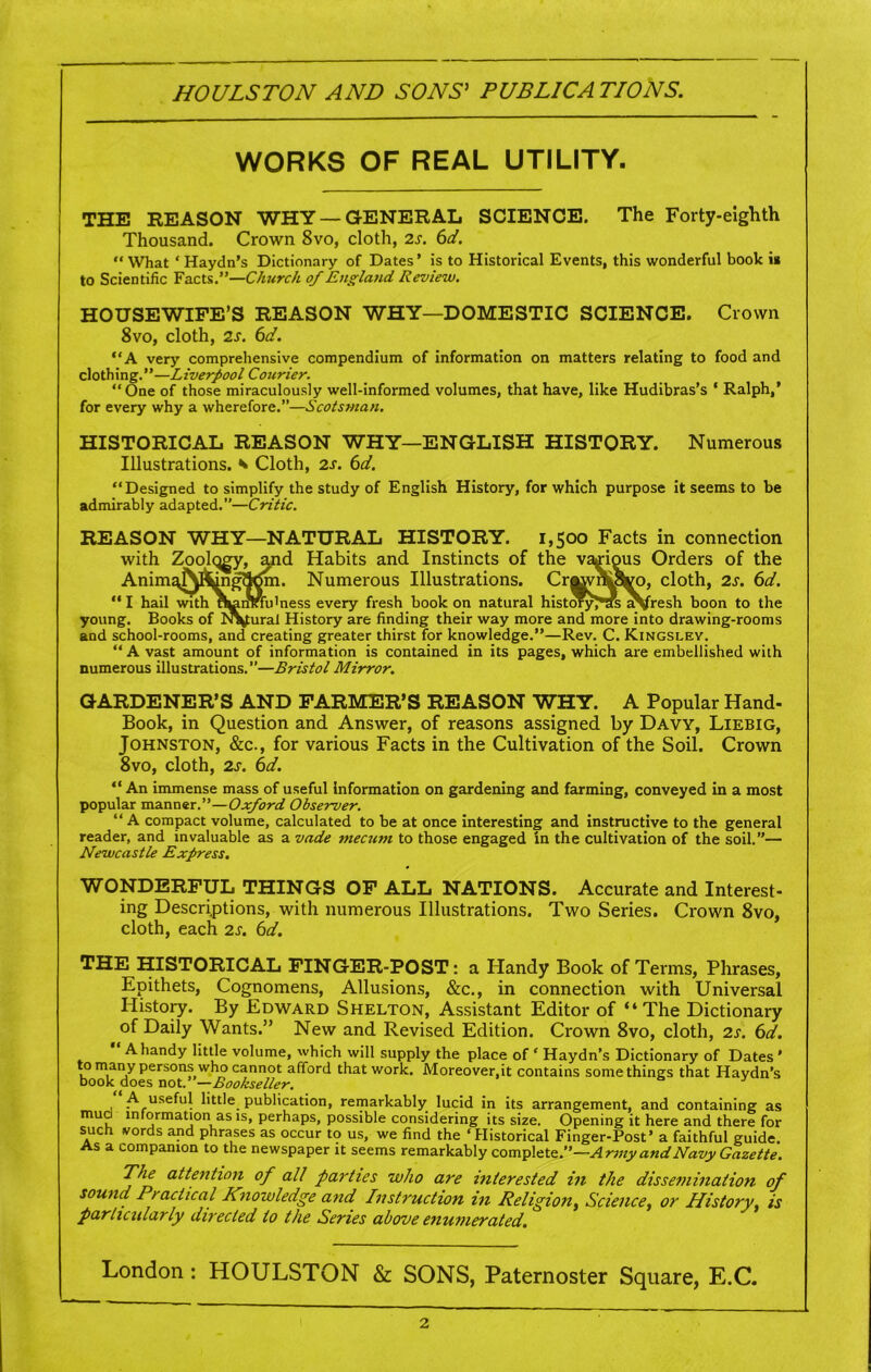 HOULSTON AND SONS' PUBLICATIONS. WORKS OF REAL UTILITY. THE REASON WHY —GENERAL SCIENCE. The Forty-eighth Thousand. Crown 8vo, cloth, is. 6d. “ What * Haydn’s Dictionary of Dates’ is to Historical Events, this wonderful book » to Scientific Facts.”—Church of England Review. HOUSEWIFE’S REASON WHY—DOMESTIC SCIENCE. Crown 8vo, cloth, is. 6d. “A very comprehensive compendium of information on matters relating to food and clothing.”—Liverpool Courier. “One of those miraculously well-informed volumes, that have, like Hudibras’s * Ralph,’ for every why a wherefore.”—Scotsman. HISTORICAL REASON WHY—ENGLISH HISTORY. Numerous Illustrations. * Cloth, is. 6d. “Designed to simplify the study of English History, for which purpose it seems to be admirably adapted.”—Critic. REASON WHY—NATURAL HISTORY. 1,500 Facts in connection with Zoolqgy, and Habits and Instincts of the various Orders of the Animg^&ngflrfm. Numerous Illustrations. Cr^vri^W, cloth, is. 6d. “ I hail with nfcaiMu'ness every fresh book on natural historyJ*as aVresh boon to the young. Books of Natural History are finding their way more and more into drawing-rooms and school-rooms, and creating greater thirst for knowledge.”—Rev. C. Kingsley. “ A vast amount of information is contained in its pages, which are embellished with numerous illustrations.”—Bristol Mirror. GARDENER’S AND FARMER’S REASON WHY. A Popular Hand- Book, in Question and Answer, of reasons assigned by Davy, Liebig, Johnston, &c., for various Facts in the Cultivation of the Soil. Crown 8vo, cloth, is. 6d. “ An immense mass of useful Information on gardening and farming, conveyed in a most popular manner.”—Oxford Observer. “A compact volume, calculated to be at once interesting and instructive to the general reader, and invaluable as a vade mecuni to those engaged in the cultivation of the soil.”— Newcastle Express. WONDERFUL THINGS OF ALL NATIONS. Accurate and Interest- ing Descriptions, with numerous Illustrations. Two Series. Crown 8vo, cloth, each is. 6d. THE HISTORICAL FINGER-POST: a Handy Book of Terms, Phrases, Epithets, Cognomens, Allusions, &c., in connection with Universal History. By Edward Shelton, Assistant Editor of “The Dictionary of Daily Wants.” New and Revised Edition. Crown 8vo, cloth, is. 6d. “ A handy little volume, which will supply the place of * Haydn’s Dictionary of Dates ' o many persons who cannot afford that work. Moreover,it contains somethings that Haydn’s book does not—Bookseller. A useful little publication, remarkably lucid in its arrangement, and containing as muci information as is, perhaps, possible considering its size. Opening it here and there for such vords and phrases as occur to us, we find the ‘Historical Finger-Post’ a faithful guide. As a companion to the newspaper it seems remarkably complete.”—Army and Navy Gazette. The attention of all parties who are interested in the dissemination of sound Practical Knowledge and Instruction in Religion, Science, or History, is particularly directed to the Series above enumerated. London: HOULSTON & SONS, Paternoster Square, E.C. 2