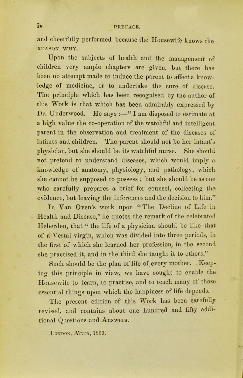 and cheerfully performed because the Housewife knows the REASON WHY. Upon the subjects of health and the management of children very ample chapters are given, but there has been no attempt made to induce the parent to affect a know- ledge of medicine, or to undertake the cure of disease. The principle which has been recognised by the author of this Work is that which has been admirably expressed by Dr. Underwood. He says :—“ I am disposed to estimate at a high value the co-operation of the watchful and intelligent parent in the observation and treatment of the diseases of infants and children. The parent should not be her infant’s physician, but she should be its watchful nurse. She should not pretend to understand diseases, which would imply a knowledge of anatomy, physiology, and pathology, which she cannot be supposed to possess ; but she should be as one who carefully prepares a brief for counsel, collecting the evidence, but leaving the inferences and the decision to him.” In Van Oven’s work upon uTlie Decline of Life in Health and Disease,” he quotes the remark of the celebrated Heberden, that “ the life of a physician should be like that of a Vestal virgin, which was divided into three periods, in the first of which she learned her profession, in the second she practised it, and in the third she taught it to others.” Such should be the plan of life of every mother. Keep- ing this principle in view, we have sought to enable the Housewife to learn, to practise, and to teach many of those essential things upon which the happiness of life depends. The present edition of this Work has been carefully revised, and contains about one hundred and fifty addi- tional Questions and Answers. London, March, 1 SCO.