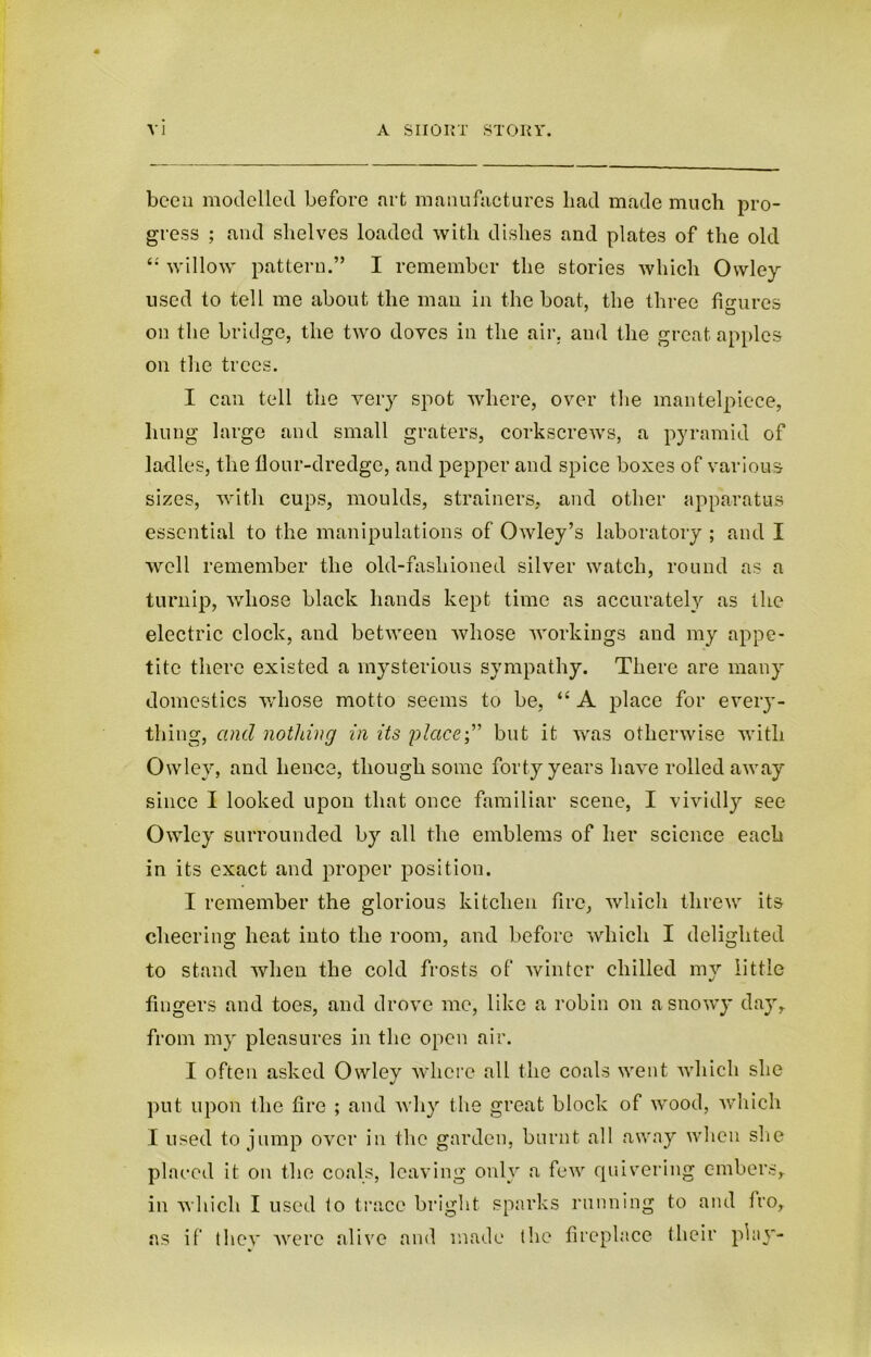 been modelled before .art manufactures bad made much pro- gress ; and shelves loaded with dishes and plates of the old 4: willow pattern.” I remember the stories which Owley used to tell me about the man in the boat, the three figures on the bridge, the two doves in the air, and the great apples on the trees. I can tell the very spot where, over the mantelpiece, liung large and small graters, corkscrews, a pyramid of ladles, the flour-dredge, and pepper and spice boxes of various sizes, with cups, moulds, strainers, and other apparatus essential to the manipulations of Owley’s laboratory ; and I well remember the old-fashioned silver watch, round as a turnip, whose black hands kept time as accurately as the electric clock, and between whose workings and my appe- tite there existed a mysterious sympathy. There are many domestics whose motto seems to be, “ A place for eveiy- thing, and nothing in its placebut it was otherwise with Ovvley, and hence, though some forty years have rolled away since I looked upon that once familiar scene, I vividly see Owley surrounded by all the emblems of her science each in its exact and proper position. I remember the glorious kitchen fire, which threw its cheering heat into the room, and before which I delighted to stand when the cold frosts of winter chilled my little fingers and toes, and drove me, like a robin on a snowy day, from my pleasures in the open air. I often asked Owley where all the coals went which she put upon the fire ; and why the great block of wood, Avhich I used to jump over in the garden, burnt all away when she placed it on the coals, leaving only a few quivering c-mbers,. in which I used to trace bright sparks running to and tro, as if they were alive and made the fireplace their play-
