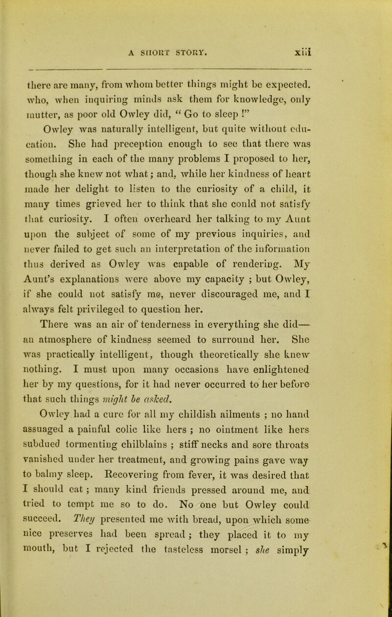 there are many, from whom better things might be expected, who, when inquiring minds ask them for knowledge, only mutter, as poor old Owley did, “ Go to sleep !” Owley was naturally intelligent, but quite without edu- cation. She had preception enough to see that there was something in each of the many problems I proposed to her, though she knew not what; and, while her kindness of heart made her delight to listen to the curiosity of a child, it many times grieved her to think that she could not satisfy that curiosity. I often overheard her talking to my Aunt upon the subject of some of my previous inquiries, and never failed to get such an interpretation of the information thus derived as Owley was capable of rendering. My Aunt’s explanations were above my capacity ; but Owley, if she could not satisfy me, never discouraged me, and I always felt privileged to question her. There was an air of tenderness in everything she did— an atmosphere of kindness seemed to surround her. She was practically intelligent, though theoretically she knew nothing. I must upon many occasions have enlightened her by my questions, for it had never occurred to her before that such things might he ashed. Owley had a cure for all my childish ailments ; no hand assuaged a painful colic like hers ; no ointment like hers subdued tormenting chilblains ; stiff necks and sore throats vanished under her treatment, and growing pains gave way to balmy sleep. Recovering from fever, it was desired that I should eat ; many kind friends pressed around me, and tried to tempt me so to do. No one but Owley could succeed. They presented me with bread, upon which some nice preserves had been spread; they placed it to my mouth, but I rejected the tasteless morsel ; she simply