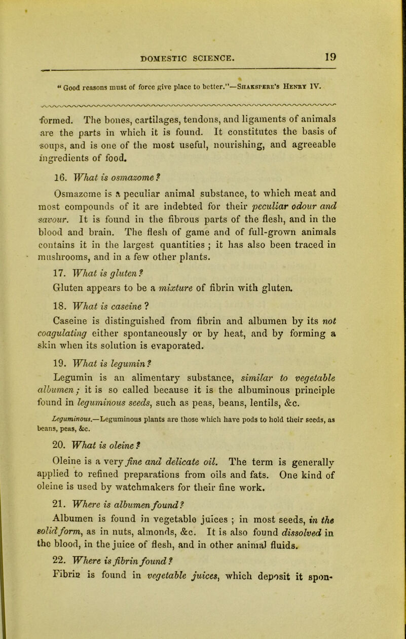 “ Good reasons must of force Rive place to better.”—Shakspere’s Henry IV. formed. The bones, cartilages, tendons, and ligaments of animals are the parts in which it is found. It constitutes the basis of -soups, and is one of the most useful, nourishing, and agreeable ingredients of food. 16. What is osmazome ? Osmazcme is a peculiar animal substance, to which meat and most compounds of it are indebted for their peculiar odour and savour. It is found in the fibrous parts of the flesh, and in the blood and brain. The flesh of game and of full-grown animals contains it in the largest quantities ; it has also been traced in mushrooms, and in a few other plants. 17. What is gluten? Gluten appears to be a mixture of fibrin with gluten. 18. What is caseine ? Caseine is distinguished from fibrin and albumen by its not coagulating either spontaneously or by heat, and by forming a skin when its solution is evaporated. 19. What is legumin? Legumin is an alimentary substance, similar to vegetable albumen; it is so called because it is the albuminous principle found in leguminous seeds, such as peas, beans, lentils, &c. Leguminous— Leguminous plants are those which have pods to hold their seeds, as beans, peas, &c. 20. What is oleine ? Oleine is a very fine and delicate oil. The term is generally applied to refined preparations from oils and fats. One kind of oleine is used by watchmakers for their fine work. 21. Where is albumen found? Albumen is found in vegetable juices ; in most seeds, in the solid form, as in nuts, almonds, &c. It is also found dissolved in the blood, in the juice of flesh, and in other animal fluids. 22. Where is fibrin found ? Fibria is found in vegetable juices, which deposit it spon-