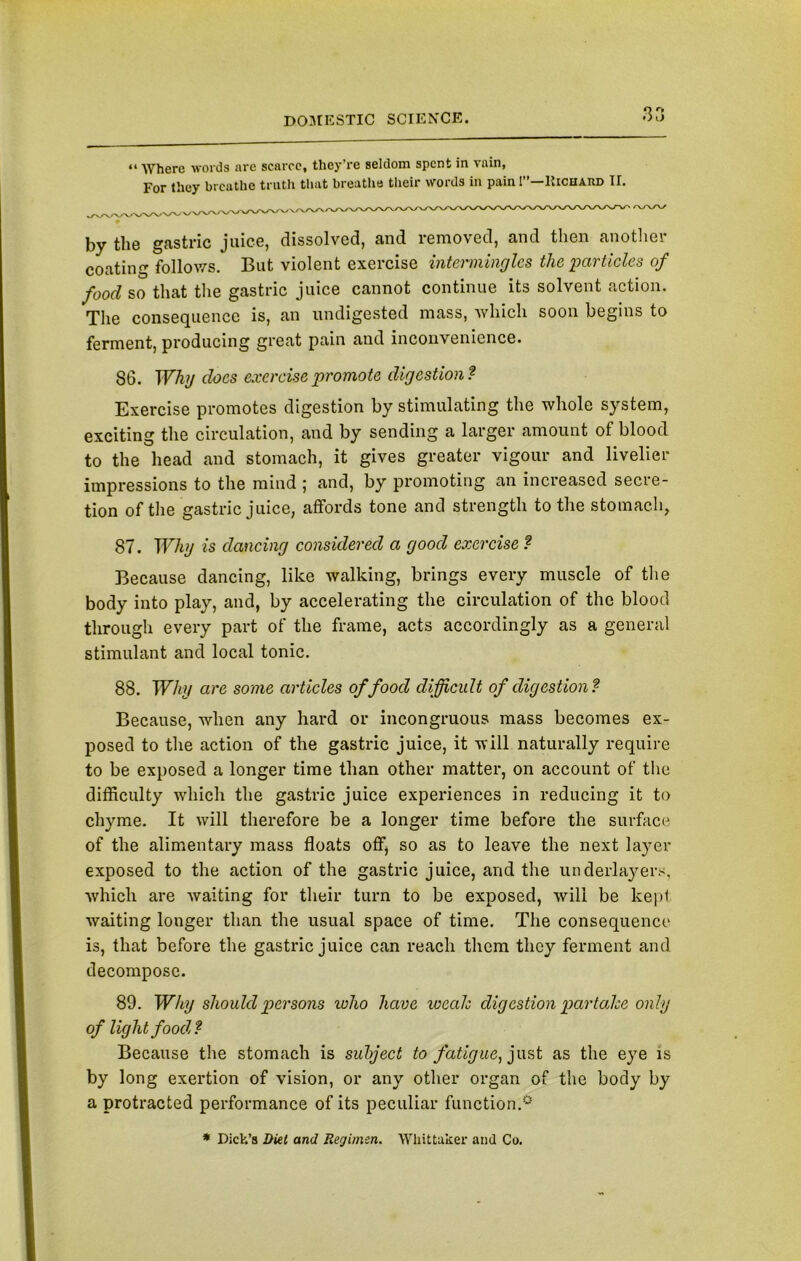 “ Where words arc scarce, they’re seldom spent in vain, For they breathe truth that breathe their words in pain 1”—Richard II. by the gastric juice, dissolved, and removed, and then anothci coating follows. But violent exercise intermingles the particles of food so that the gastric juice cannot continue its solvent action. The consequence is, an undigested mass, which soon begins to ferment, producing great pain and inconvenience. 86. Why does exercise promote digestion ? Exercise promotes digestion by stimulating the whole system, exciting the circulation, and by sending a larger amount of blood to the head and stomach, it gives greater vigour and livelier impressions to the mind ; and, by promoting an increased secre- tion of the gastric juice, affords tone and strength to the stomach, 87. Why is dancing considered a good exercise ? Because dancing, like walking, brings every muscle of the body into play, and, by accelerating the circulation of the blood through every part of the frame, acts accordingly as a general stimulant and local tonic. 88. Why are some articles of food difficult of digestion? Because, when any hard or incongruous mass becomes ex- posed to the action of the gastric juice, it will naturally require to be exposed a longer time than other matter, on account of the difficulty which the gastric juice experiences in reducing it to chyme. It will therefore be a longer time before the surface of the alimentary mass floats off, so as to leave the next layer exposed to the action of the gastric juice, and the underlayers, which are waiting for their turn to be exposed, will be kept waiting longer than the usual space of time. The consequence is, that before the gastric juice can reach them they ferment and decompose. 89. Why should persons loho have weals digestion par tales only of light food? Because the stomach is subject to fatigue, just as the eye is by long exertion of vision, or any other organ of the body by a protracted performance of its peculiar function.0 * Dick’s Diet and Regimen. Whittaker and Co.