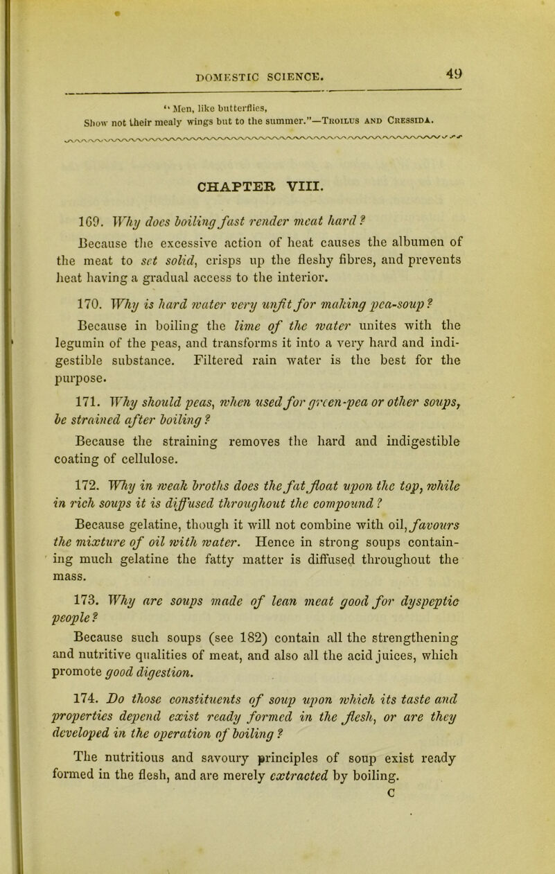 “ Men, like butterflies, Show not Iheir meal} wings but to the summer.”—Tkoilus and Ckessida. CHAPTER VIII. 1G9. Why docs boiling fast render meat hard? Because the excessive action of heat causes the albumen of the meat to set solid, crisps up the fleshy fibres, and prevents heat having a gradual access to the interior. 170. Why is hard mater very unfit for malting pca~soup? Because in boiling the lime of the mater unites with the leguinin of the peas, and transforms it into a very hard and indi- gestible substance. Filtered rain water is the best for the purpose. 171. Why should peas, when used for green-pea or other soups r be strained after boiling ? Because the straining removes the hard and indigestible coating of cellulose. 172. Why in mealt broths does the fat float upon the top, mhile in rich soups it is diffused throughout the compound ? Because gelatine, though it will not combine with oil flavours the mixture of oil mith mater. Hence in strong soups contain- ing much gelatine the fatty matter is diffused throughout the mass. 173. Why are soups made of lean meat good for dyspeptic people ? Because such soups (see 182) contain all the strengthening and nutritive qualities of meat, and also all the acid juices, which promote good digestion. 174. Do those constituents of soup upon mhich its taste and properties depend exist ready formed in the flesh, or are they developed in the operation of boiling ? The nutritious and savoury principles of soup exist ready formed in the flesh, and are merely extracted by boiling. C