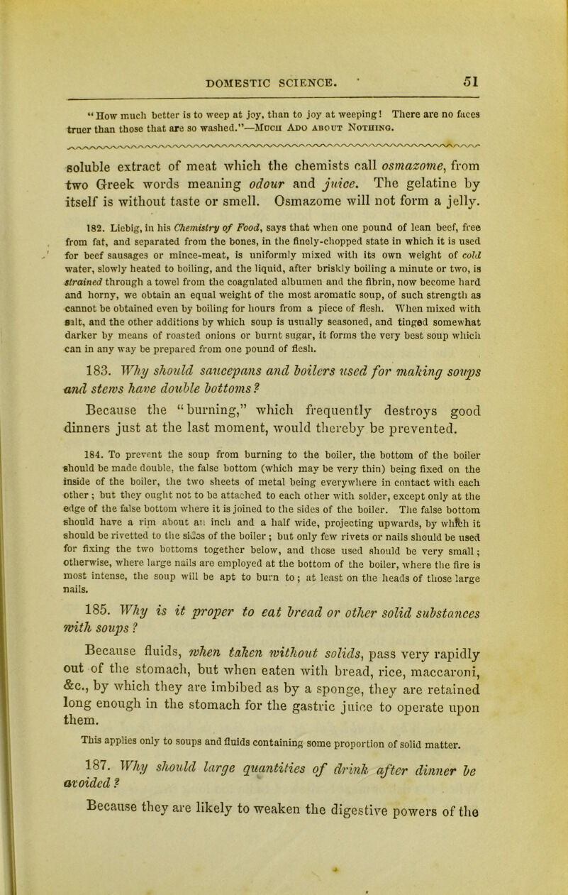 “ How much better is to weep at joy, than to joy at weeping! There are no faces truer than those that are so washed.”—Mocn Ado about Nothing. soluble extract of meat which the chemists call osmazome, from two Greek words meaning odour and juice. The gelatine by itself is without taste or smell. Osmazome will not form a jelly. 182. Liebig, in his Chemistry of Food, says that when one pound of lean beef, free from fat, and separated from the bones, in the finely-chopped state in which it is used for beef sausages or mince-meat, is uniformly mixed with its own weight of cold water, slowly heated to boiling, and the liquid, after briskly boiling a minute or two, is strained through a towel from the coagulated albumen and the fibrin, now become hard and horny, we obtain an equal weight of the most aromatic soup, of such strength as cannot be obtained even by boiling for hours from a piece of flesh. When mixed with silt, and the other additions by which soup is usually seasoned, and tinged somewhat darker by means of roasted onions or burnt sugar, it forms the very best soup which can in any way be prepared from one pound of flesh. 183. Why should saucepans and boilers used for mailing soups and stews have double bottoms ? Because the “burning,” which frequently destroys good dinners just at the last moment, would thereby be prevented. 184. To prevent the soup from burning to the boiler, the bottom of the boiler should be made double, the false bottom (which may be very thin) being fixed on the inside of the boiler, the two sheets of metal being everywhere in contact with each other ; but they ought not to be attached to each other with solder, except only at the edge of the false bottom where it is joined to the sides of the boiler. The false bottom should have a rini about an inch and a half wide, projecting upwards, by whfch it should be rivetted to the sides of the boiler ; but only few rivets or nails should be used for fixing the two bottoms together below, and those used should be very small; otherwise, where large nails are employed at the bottom of the boiler, where the fire is most intense, the soup will be apt to burn to; at least on the heads of those large nails. 185. Why is it proper to eat bread or other solid substances with soups ? Because fluids, when taken without solids, pass very rapidly out of the stomach, but when eaten with bread, rice, maccaroni, &c., by which they are imbibed as by a sponge, they are retained long enough in the stomach for the gastric juice to operate upon them. This applies only to soups and fluids containing some proportion of solid matter. 187. Why should large quantities of drink after dinner be avoided ? Because they are likely to weaken the digestive powers of the