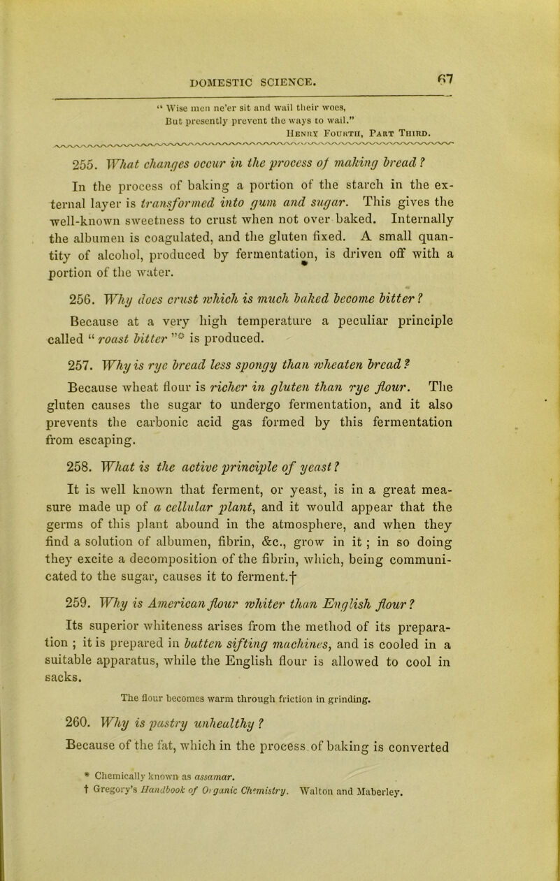 f>7 “ Wise men ne’er sit and wail their woes, But presently prevent the ways to wail.” Henry Fourth, Part Third. 255. What changes occur in the process of making bread ? In the process of baking a portion of the starch in the ex- ternal layer is transformed into gum and sugar. This gives the well-known sweetness to crust when not over baked. Internally the albumen is coagulated, and the gluten fixed. A small quan- tity of alcohol, produced by fermentation, is driven off with a portion of the water. 256. Whg does crust which is much halicd become bitter ? Because at a very high temperature a peculiar principle called “ roast bitter is produced. 257. Why is rye. bread less spongy than wheaten bread? Because wheat flour is richer in gluten than rye flour. The gluten causes the sugar to undergo fermentation, and it also prevents the carbonic acid gas formed by this fermentation from escaping. 258. What is the active principle of yeast l It is well known that ferment, or yeast, is in a great mea- sure made up of a cellular plant, and it would appear that the germs of this plant abound in the atmosphere, and when they find a solution of albumen, fibrin, &c., grow in it ; in so doing they excite a decomposition of the fibrin, which, being communi- cated to the sugar, causes it to ferment.f 259. Why is American flour whiter than English flour ? Its superior whiteness arises from the method of its prepara- tion ; it is prepared in batten sifting machines, and is cooled in a suitable apparatus, while the English flour is allowed to cool in sacks. The flour becomes warm through friction in grinding. 260. Why is pastry unhealthy ? Because of the fat, which in the process , of baking is converted * Chemically known as assamcir. t Gregory’s Handbook of Otganic Chemistry. Walton and Maberley.