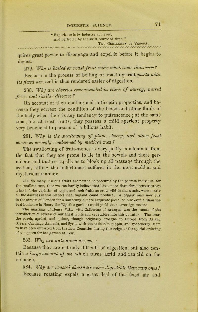 “Experience is by industry achieved, And perfected by the swift course of time.” Two Gentlemen op Verona. quires great power to disengage and expel it before it begins to digest. 279. Why is boiled or roast fruit more wholesome than raw ? Because in the process of boiling or roasting fruit parts with its fixed air, and is thus rendered easier of digestion. 280. Why are cherries recommended in cases of scurvy, putrid fever, and similar diseases ? On account of their cooling and antiseptic properties, and be- cause they correct the condition of the blood and other fluids of the body when there is any tendency to putrescence ; at the same time, like all fresh fruits, they possess a mild aperient property very beneficial to persons of a bilious habit. 281. Why is the swallowing of plum, cherry, and other fruit stones so strongly condemned by medical men f The swallowing of fruit-stones is very justly condemned from the fact that they are prone to lie in the bowels and there ger- minate, and that so rapidly as to block up all passage through the system, killing the unfortunate sufferer in the most sudden and mysterious manner. 281. So many luscious fruits are now to be procured by the poorest individual for the smallest sum, that we can hardly believe that little more than three centuries ago a few inferior varieties of apple, and such fruits as grow wild in the woods, were nearly all the dainties in this respect that England could produce, A beggar may now buy in the streets of London for a halfpenny a more exquisite piece of pine-apple than the best hothouse in Henry the Eighth’s gardens could yield their sovereign master. The marriage of Henry VIII. with Catherine of Arragon was the cause of the introduction of several of our finest fruits and vegetables into this country. The pear, the peach, apricot, and quince, though originally brought to Europe from Asiatic Greece, Carthage, Armenia, and Syria, with the artichoke, pippin, and gooseberry, seem to have been imported from the Low Countries during this reign at the special ordering of the queen for her garden at Kew. 283. Why are nuts unwholesome ? Because they are not only difficult of digestion, but also con- tain a large amount of oil which turns acrid and rancid on the stomach. 284. Why are roasted chestnuts more digestible than raw ones ? Because roasting expels a great deal of the fixed air and