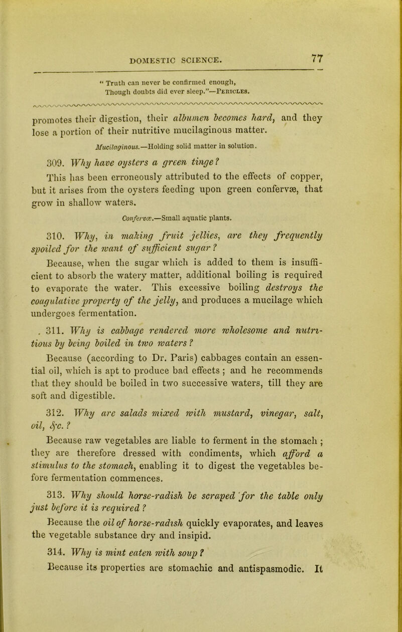 “ Truth can never be confirmed enough, Though doubts did ever sleep.”—Peiucles. promotes their digestion, their albumen becomes hard, and they lose a portion of their nutritive mucilaginous matter. Mucilaginous.—Holding solid matter in solution. 309. Why have oysters a green tinge ? This lias been erroneously attributed to the effects of copper, but it arises from the oysters feeding upon green confervse, that grow in shallow waters. Conferva:.—Small aquatic plants. 310. Why, in mailing fruit jellies, are they frequently spoiled for the want of sufficient sugar ? Because, when the sugar which is added to them is insuffi- cient to absorb the watery matter, additional boiling is required to evaporate the water. This excessive boiling destroys the coagulative property of the jelly, and produces a mucilage which undergoes fermentation. . 311. Why is cabbage rendered more wholesome and nutri- tious by being boiled in two waters ? Because (according to Dr. Paris) cabbages contain an essen- tial oil, which is apt to produce bad effects ; and he recommends that they should be boiled in two successive waters, till they are soft and digestible. 312. Why arc salads mixed with mustard, vinegar, salt, oil, fyc. ? Because raw vegetables are liable to ferment in the stomach ; they are therefore dressed with condiments, which afford a stimulus to the stomach, enabling it to digest the vegetables be- fore fermentation commences. 313. Why should horse-radish be scraped for the table only just before it is required ? Because the oil of horse-radish quickly evaporates, and leaves the vegetable substance dry and insipid. 314. Why is mint eaten with soup ? Because its properties are stomachic and antispasmodic. It