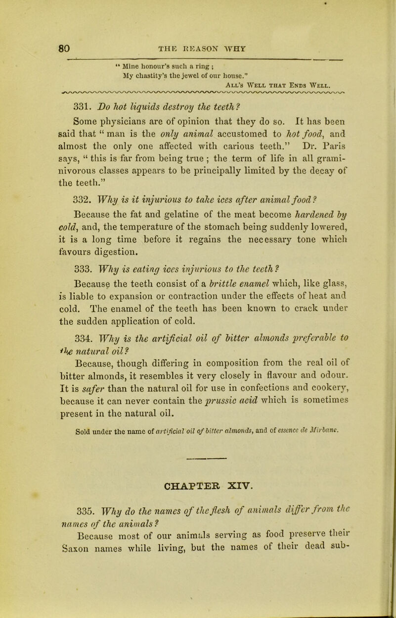 “ Mine honour’s such a ring ; My chastity’s the jewel of our house.” All’s Well that Ends Well. 331. Do hot liquids destroy the teeth ? Some physicians are of opinion that they do so. It has been said that “ man is the only animal accustomed to hot food, and almost the only one affected with carious teeth.” Dr. Paris says, “ this is far from being true ; the term of life in all grami- nivorous classes appears to be principally limited by the decay of the teeth.” 332. Why is it injurious to tahe ices after animal food? Because the fat and gelatine of the meat become hardened by cold, and, the temperature of the stomach being suddenly lowered, it is a long time before it regains the necessary tone which favours digestion. 333. Why is eating ices injurious to the teeth ? Because the teeth consist of a brittle enamel which, like glass, is liable to expansion or contraction under the effects of heat and cold. The enamel of the teeth has been known to crack under the sudden application of cold. 334. Why is the artificial oil of bitter almonds preferable to *he natural oil? Because, though differing in composition from the real oil of bitter almonds, it resembles it very closely in flavour and odour. It is safer than the natural oil for use in confections and cookery, because it can never contain the prussic acid which is sometimes present in the natural oil. Sold under the name of artificial oil of bitter almonds, and of essence de Mirbane. CHAPTER XIV. 335. Why do the names of the flesh of animals differ from the names of the animals? Because most of our animals serving as food preserve then Saxon names while living, but the names of their dead sub-
