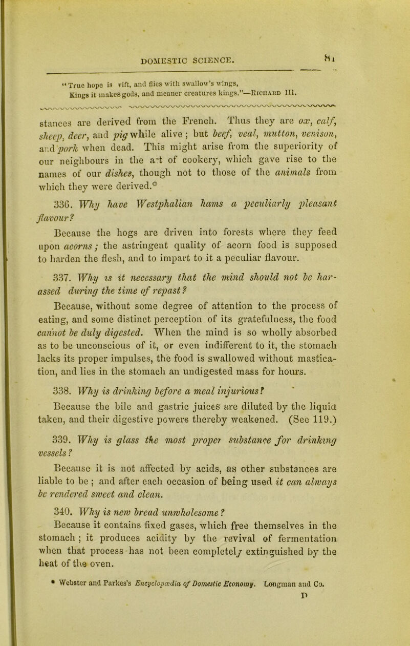 Hi “ True hope is vift. and flies with swallow’s wings, Kings it makes gods, and meaner creatures kings.”—Richard III. stances are derived from the French. Thus they are ox, calf, slurp, deer, and pig while alive; but beef, veal, mutton, venison, ar.d pork when dead. This might arise from the superiority of our neighbours in the a.*t of cookery, which gave rise to the names of our dishes, though not to those of the animals from which they were derived.0 33G. Why have Westphalian hams a peculiarly pleasant flavour? Because the hogs are driven into forests where they feed upon acorns; the astringent quality of acorn food is supposed to harden the flesh, and to impart to it a peculiar flavour. 337. Why is it necessary that the mincl should not be har- assed during the time of repast? Because, without some degree of attention to the process of eating, and some distinct perception of its gratefulness, the food cannot be duly digested. When the mind is so wholly absorbed as to be unconscious of it, or even indifferent to it, the stomach lacks its proper impulses, the food is swallowed without mastica- tion, and lies in the stomach an undigested mass for hours. 338. Why is drinking before a meal injuriousf Because the bile and gastric juices are diluted by the liquid taken, and their digestive powers thereby weakened. (See 119.) 339. Why is glass the most proper substance for drinking vessels ? Because it is not affected by acids, as other substances are liable to be ; and after each occasion of being used it can always be rendered sweet and clean. 340. Why is new bread unwholesome ? Because it contains fixed gases, which free themselves in the stomach ; it produces acidity by the revival of fermentation when that process has not been completely extinguished by the heat of th.e oven. • Webster and Parkes’s Encyclopcedia of Domestic Economy. Longman and Co. P
