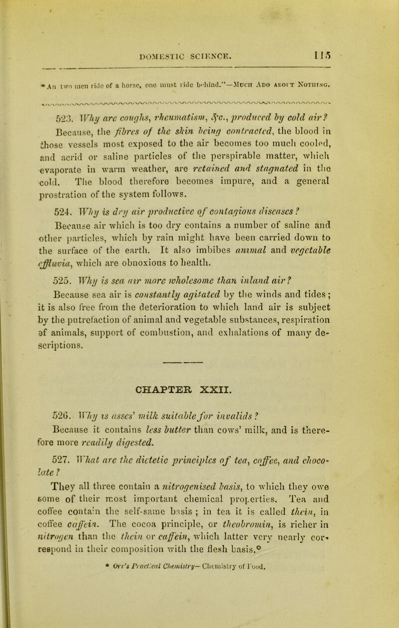 ■“An two men ride of a horse, one must ride behind.”—Much Ado ai;oi t Nothing. , xrvrv/'v/ ’ A/VVVjVVV\/V\/V\ ' ‘/-V/\A/>T\AA/\AA/ v 593. Why arc coughs, rheumatism, t$'c., produced hy cold air? Because, the fibres of the shin being contracted, the blood in those vessels most exposed to the air becomes too much cooled, and acrid or saline particles of the perspirable matter, which evaporate in warm weather, are retained and stagnated in the cold. The blood therefore becomes impure, and a general prostration of the system follows. 524. Why is dry air productive of contagious diseases ? Because air which is too dry contains a number of saline and other particles, which by rain might have been carried down to the surface of the earth. It also imbibes animal and vegetable effluvia, which are obnoxious to health. 525. Why is sea air more wholesome than inland air? Because sea air is constantly agitated by the winds and tides; it is also free from the deterioration to which land air is subject by the putrefaction of animal and vegetable substances, respiration af animals, support of combustion, and exhalations of many de- scriptions. CHAPTER XXII. 52G. Why is asses' milk suitable for invalids ? Because it contains less butter than cows’ milk, and is there- fore more readily digested. 527. What arc the dietetic principles of tea, coffee, and choco- late ? They all three contain a nitrogenised basis, to which they owe some of their most important chemical properties. Tea and coffee contain the self-same bn sis ; in tea it is called thein, in coffee caffein. The cocoa principle, or theobromin, is richer in nitrogen than the thein or caffein, which latter very nearly cor* respond in their composition with the flesh basis.* * Oi l 's Practical Chemistry— Chemistry of Food.