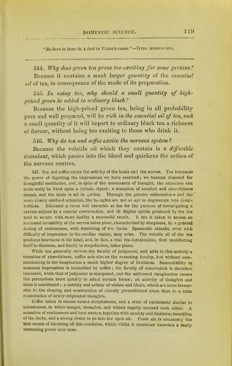 * lie lives in fame tli .t died in Virtue's cause —ficus Anduon '.cus. 544. Why does green tea prove too exciting for some persons? Because it contains a much larger quantity of the essential oil of tea, in consequence of the mode of its preparation. 545. In using tea, why should a small quantity of high- priced green he added to ordinary hlach ? Because the high-priced green tea, being in all probability pure and well prepared, will be rich in the essential oil of tea, and a small quantity of it will impart to ordinary black tea a richness of flavour, without being too exciting to those who drink it. 546. Why do tea and coffee excite the nervous system? Because the volatile oil which they contain is a diffusible stimulant, which passes into the blood and quickens the action of the nervous centres. 547. Tea ind coffee excite the activity of the brain an l the nerves. Tea increases the power of digesting the impressions we have received; we become disposed for thoughtful meditation, and, in spite of the movements of thought, the attention can mere easily be fixed upon a certain object; s sensation of comfort and cheerfulness ensues, and the brain is set in motion. Through the greater collectedr.e-s and the more closely confined attention, the tneaghts are not so apt to degenerate into desul- toriness. Educated persons will assemble at tea for the purpose of investigating a certain subject by a regular conversation, and th • higher spirits produced by the tea tend to secure with more facility a successful result. Ii tea is taken in excess an increased irritability of the nerves takes place, characterised by sleepiness, by a general feeling of restlessness, with trembling of the limbs. Spasmodic attacks, even with difficulty of inspiration in the cardiac region, may arise. The volatile oil of the tea produces heaviness in the head, and, in fact, a real tea-intoxication, first manifesting itself in dizziness, and finally in stupefaction, takes place. While tea generally revives the faculty of judgment, and adds to this activity a sensation of cheerfulness, coffee acts also on the reasoning faculty, but without com- municating to the imagination a much higher degree of liveliness. Suscentibility to sensuous impressions is intensified by coffee; the faculty of observation is therefore increased, while that of judgment is sharpened, and the enlivened imagination causes the perceptions more quickly to adopt certain forms; an activity of thoughts and ideas is manifested ; a nobility and ardour of wishes and ideals, which are more favour- able to the shaping and combination of already premeditated ideas than to a calm examination of newly-originated thoughts. Coffee taken in excess causes sleeplessness, and a state of excitement similar to intoxication, in which images, thoughts, and wishes rapidly succeed each other. A sensation of restlessness and heat ensues, together with anxiety and dizziness, trembling of the limbs, and a strong desire to go into the open air. Fresh air is commonly the best means of throwing off this condition, which Whilst it continues exercises a really consuming power over man.